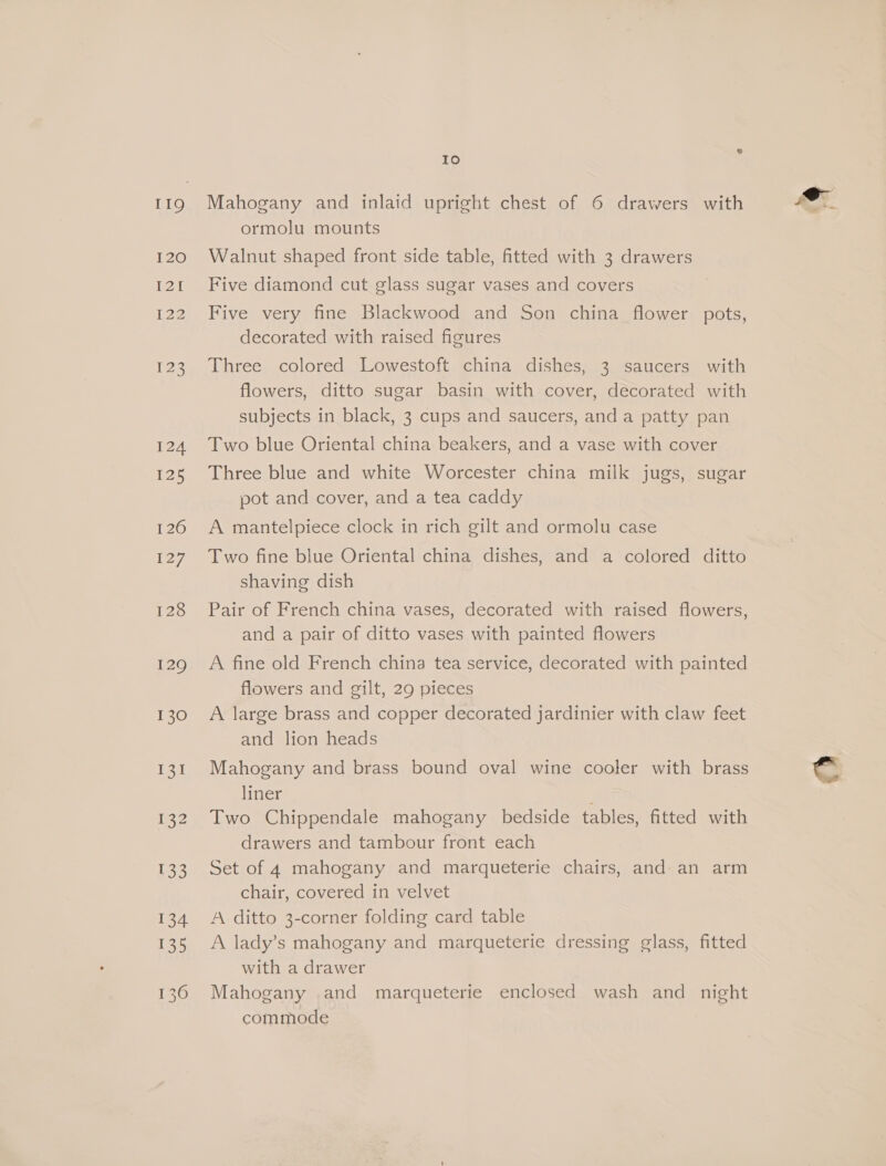 119 I20 Pol I22 123 124 25 126 127, 128 129 130 131 i232 133 Io Mahogany and inlaid upright chest of 6 drawers with ormolu mounts Walnut shaped front side table, fitted with 3 drawers Five diamond cut glass sugar vases and covers Five very fine Blackwood and Son china flower pots, decorated with raised figures Three colored Lowestoft china dishes, 3 saucers with flowers, ditto sugar basin with cover, decorated with subjects in black, 3 cups and saucers, and a patty pan Two blue Oriental china beakers, and a vase with cover Three blue and white Worcester china milk jugs, sugar pot and cover, and a tea caddy A mantelpiece clock in rich gilt and ormolu case Two fine blue Oriental china dishes, and a colored ditto shaving dish Pair of French china vases, decorated with raised flowers, and a pair of ditto vases with painted flowers A fine old French china tea service, decorated with painted flowers and gilt, 29 pieces A large brass and copper decorated jardinier with claw feet and lion heads Mahogany and brass bound oval wine cooler with brass liner ; Two Chippendale mahogany bedside tables, fitted with drawers and tambour front each Set of 4 mahogany and marqueterie chairs, and an arm chair, covered in velvet A ditto 3-corner folding card table A lady’s mahogany and marqueterie dressing glass, fitted with a drawer Mahogany and marqueterie enclosed wash and night commode