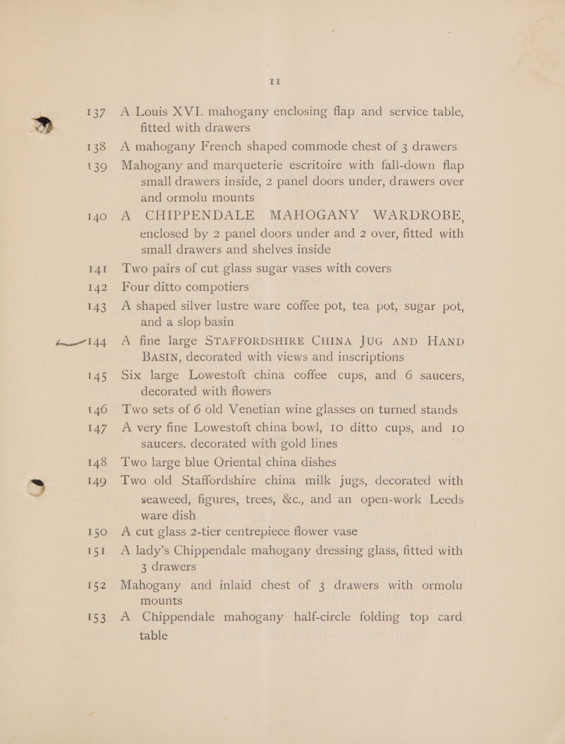 140 IAI 142 143 W144 145 147 148 149 150 ia 153 ti A Louis XVI. mahogany enclosing flap and service table, fitted with drawers A mahogany French shaped commode chest of 3 drawers Mahogany and marqueterie escritoire with fall-down flap small drawers inside, 2 panel doors under, drawers over and ormolu mounts AS CHIPPENDALE, MAHIOGANY WARKDROBE enclosed by 2 panel doors under and 2 over, fitted with small drawers and shelves inside Two pairs of cut glass sugar vases with covers Four ditto compotiers A shaped silver lustre ware coffee pot, tea pot, sugar pot, and a slop basin A fine large STAFFORDSHIRE CHINA JUG AND HAND BASIN, decorated with views and inscriptions Six large Lowestoft china coffee cups, and 6 saucers, decorated with flowers Two sets of 6 old Venetian wine glasses on turned stands A very fine Lowestoft china bowl, 10 ditto cups, and Io saucers, decorated with gold lines | Two large blue Oriental china dishes Two old Staffordshire china milk jugs, decorated with seaweed, figures, trees, &amp;c.. and an open-work Leeds ware dish A cut glass 2-tier centrepiece flower vase A lady’s Chippendale mahogany dressing glass, fitted with 3 drawers Mahogany and inlaid chest of 3 drawers with ormolu mounts A Chippendale mahogany half-circle folding top card