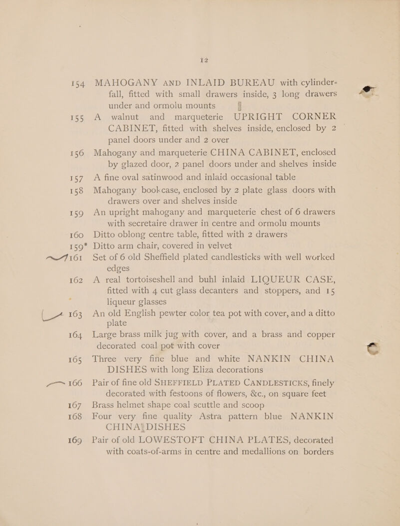 154 155 156 157 158 159 160 159* Pim 61 162 {_ 163 164 165 a 166 1607 168 169 tz MAHOGANY anp INLAID BUREAU with cylinder- fall, fitted with small drawers inside, 3 long drawers under and ormolu mounts zl A walnut and marqueterie UPRIGHT CORNER CABINET, fitted with shelves inside, enclosed by 2 | panel doors under and 2 over Mahogany and marqueterie CHINA CABINET, enclosed by glazed door, 2 panel doors under and shelves inside A fine oval satinwood and inlaid occasional table Mahogany bookcase, enclosed by 2 plate glass doors with drawers over and shelves inside An upright mahogany and marqueterie chest of 6 drawers with secretaire drawer in centre and ormolu mounts Ditto oblong centre table, fitted with 2 drawers Ditto arm chair, covered in velvet Set of 6 old Sheffield plated candlesticks with well worked edges | A real tortoiseshell and buhl inlaid LIQUEUR CASE, fitted with 4 cut glass decanters and stoppers, and 15 liqueur glasses An old English pewter color tea pot with cover, and a ditto plate | Large brass milk jug with cover, and a brass and copper decorated coal pot with cover Three very fine blue and white NANKIN CHINA DISHES with long Eliza decorations Pair of fine old SHEFFIELD PLATED CANDLESTICKS, finely decorated with festoons of flowers, &amp;c., on square feet Brass helmet shape coal scuttle and scoop Four very fine quality Astra pattern blue NANKIN CHINA? DISHES Pair of old LOWESTOFT CHINA PLATES, decorated with coats-of-arms in centre and medallions on borders