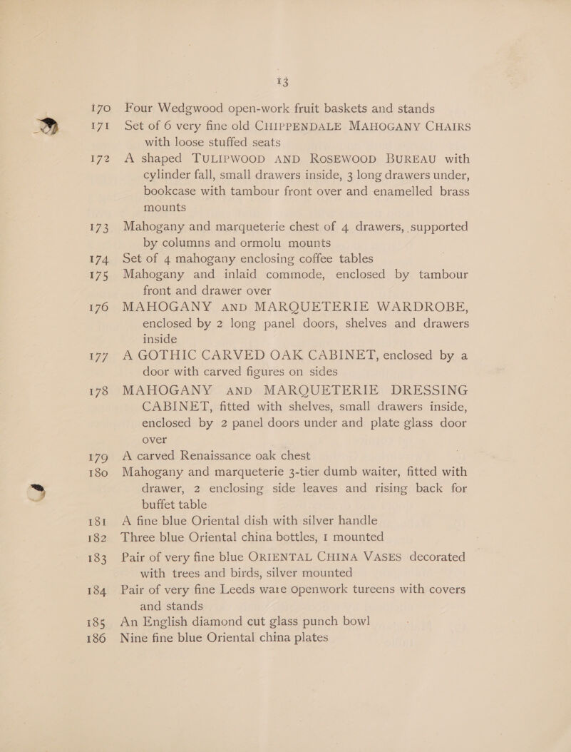 i70 E71 72 173 174 175 176 179 180 18I 182 183 184 185 180 13 Four Wedgwood open-work fruit baskets and stands Set of 6 very fine old CHIPPENDALE MAHOGANY CHAIRS with loose stuffed seats A shaped TULIPWOOD AND ROSEWOOD BUREAU with cylinder fall, small drawers inside, 3 long drawers under, bookcase with tambour front over and enamelled brass mounts Mahogany and marqueterie chest of 4 drawers, supported by columns and ormolu mounts Set of 4 mahogany enclosing coffee tables Mahogany and inlaid commode, enclosed by tambour front and drawer over MAHOGANY And MARQUETERIE WARDROBE, enclosed by 2 long panel doors, shelves and drawers inside A GOTHIC CARVED OAK CABINET, enclosed by a door with carved figures on sides MAHOGANY AND MARQUETERIE DRESSING CABINET, fitted with shelves, small drawers inside, enclosed by 2 panel doors under and plate glass door over A carved Renaissance oak chest Mahogany and marqueterie 3-tier dumb waiter, fitted with drawer, 2 enclosing side leaves and rising back for buffet table A fine blue Oriental dish with silver handle Three blue Oriental china bottles, 1 mounted Pair of very fine blue ORIENTAL CHINA VASES decorated with trees and birds, silver mounted and stands An English diamond cut glass punch bowl Nine fine blue Oriental china plates