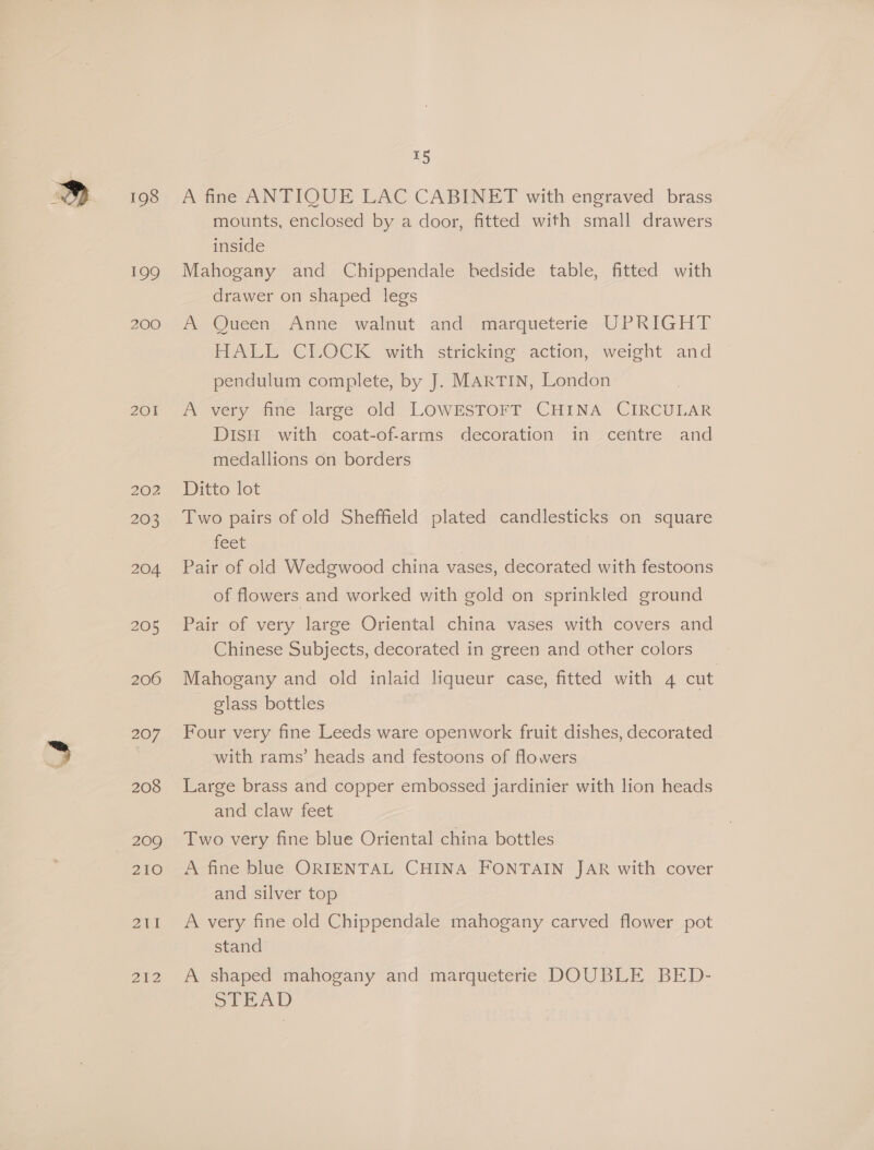 198 201 203 204 205 206 2) 208 209 210 Pag aN 212 15 A fine ANTIQUE LAC CABINET with engraved brass mounts, enclosed by a door, fitted with small drawers inside Mahogany and Chippendale hedside table, fitted with drawer on shaped legs A Queen Anne walnut and marqueterie UPRIGHT HALE CLOCK, with stricking action, weight and pendulum complete, by J. MARTIN, London A very fine large old LOWESTOFT CHINA CIRCULAR DISH with coat-of-arms decoration in ceftre and medallions on borders Ditto lot Two pairs of old Sheffield plated candlesticks on square feet | Pair of old Wedgwood china vases, decorated with festoons of flowers and worked with gold on sprinkled ground Pair of very large Oriental china vases with covers and Chinese Subjects, decorated in green and other colors Mahogany and old inlaid liqueur case, fitted with 4 cut glass bottles Four very fine Leeds ware openwork fruit dishes, decorated with rams’ heads and festoons of flowers Large brass and copper embossed jardinier with lion heads and claw feet Two very fine blue Oriental china bottles A fine blue ORIENTAL CHINA FONTAIN JAR with cover and silver top A very fine old Chippendale mahogany carved flower pot stand A shaped mahogany and marqueterie DOUBLE BED- STEAD