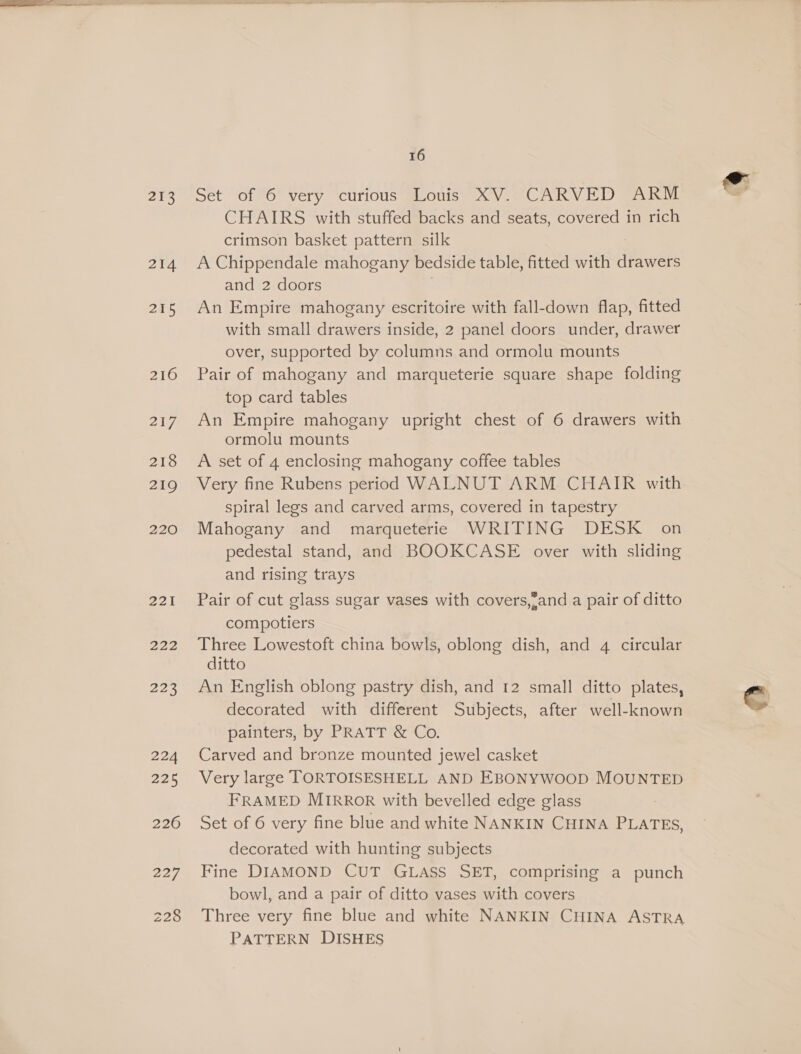 273 214 215 216 21g 218 219 220 221 222 208 224 225 226 16 Set of 6 very curious Louis XV. CARVED ARM CHAIRS with stuffed backs and seats, covered in rich crimson basket pattern silk A Chippendale mahogany bedside table, fitted with drawers and 2 doors An Empire mahogany escritoire with fall-down flap, fitted with small drawers inside, 2 panel doors under, drawer over, supported by columns and ormolu mounts Pair of mahogany and marqueterie square shape folding top card tables An Empire mahogany upright chest of 6 drawers with ormolu mounts A set of 4 enclosing mahogany coffee tables Very fine Rubens period WALNUT ARM CHAIR with spiral legs and carved arms, covered in tapestry Mahogany and marqueterie WRITING DESK _ on pedestal stand, and BOOKCASE over with sliding and rising trays Pair of cut glass sugar vases with covers,’and a pair of ditto compotiers Three Lowestoft china bowls, oblong dish, and 4 circular ditto An English oblong pastry dish, and 12 small ditto plates, decorated with different Subjects, after well-known painters, by PRATT &amp; Co. Carved and bronze mounted jewel casket Very large TORTOISESHELL AND EBONYWOOD MOUNTED FRAMED MIRROR with bevelled edge glass Set of 6 very fine blue and white NANKIN CHINA PLATES, decorated with hunting subjects Fine DIAMOND CUT GLASS SET, comprising a punch bowl, and a pair of ditto vases with covers Three very fine blue and white NANKIN CHINA ASTRA PATTERN DISHES