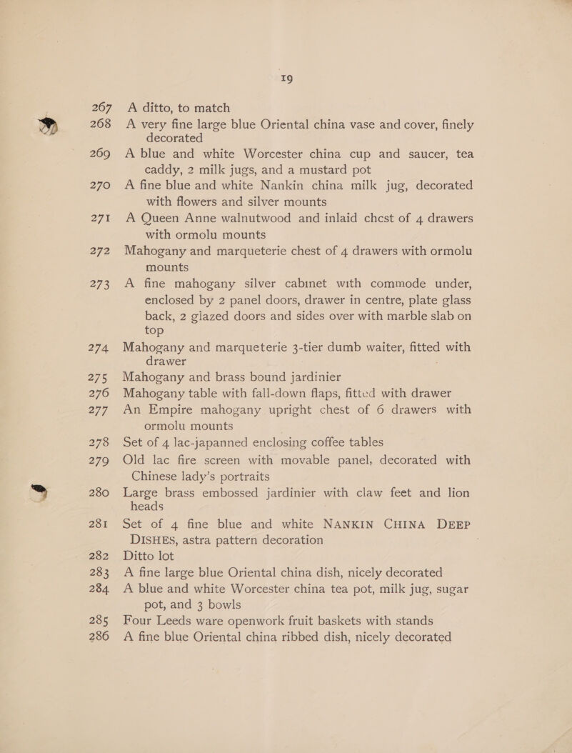 267 268 269 270 27% 272 273 274 275 276 277 279 280 281 282 283 234 285 286 z A ditto, to match A very fine large blue Oriental china vase and cover, finely decorated A blue and white Worcester china cup and saucer, tea caddy, 2 milk jugs, and a mustard pot A fine blue and white Nankin china milk jug, decorated with flowers and silver mounts A Queen Anne walnutwood and inlaid chcst of 4 drawers with ormolu mounts Mahogany and marqueterie chest of 4 drawers ue ormolu mounts A fine mahogany silver cabinet with commode under, enclosed by 2 panel doors, drawer in centre, plate glass back, 2 glazed doors and sides over with marble slab on top Mahogany and marqueterie 3-tier dumb waiter, fitted with drawer Mahogany and brass bound jardinier Mahogany table with fall-down flaps, fitted with drawer An Empire mahogany upright chest of 6 drawers with ormolu mounts Set of 4 lac-japanned enclosing coffee tables Old lac fire screen with movable panel, decorated with Chinese lady’s portraits Large brass embossed jardinier ae claw feet and lion heads Set of 4 fine blue and white NANKIN CHINA DEEP DISHES, astra pattern decoration Ditto lot A fine large blue Oriental china dish, nicely decorated A blue and white Worcester china tea pot, milk jug, sugar pot, and 3 bowls Four Leeds ware openwork fruit baskets with stands A fine blue Oriental china ribbed dish, nicely decorated