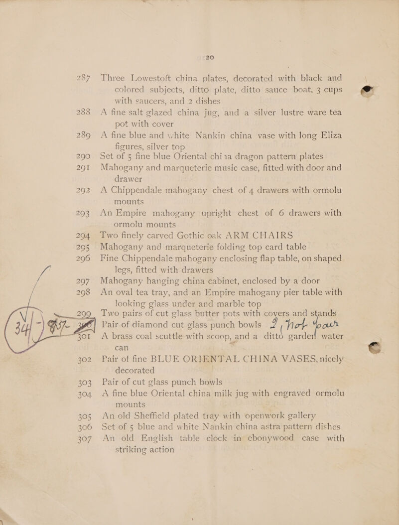  305 306 397 20 Three Lowestoft china plates, decorated with black and colored subjects, ditto plate, ditto sauce boat, 3 cups with saucers, and 2 dishes A fine salt glazed china jug, and a silver lustre ware tea pot with cover A fine blue and white Nankin china vase with long Eliza figures, silver top Set of 5 fine blue Oriental chi1a dragon pattern plates Mahogany and marqueterie music case, fitted with door and drawer 3 A Chippendale mahogany chest of 4 drawers with ormolu mounts An Empire mahogany upright chest of 6 drawers with ormolu mounts Two finely carved Gothic oak ARM CHAIRS Mahogany and marqueterie folding top card table Fine Chippendale mahogany enclosing flap table, on shaped legs, fitted with drawers Mahogany hanging china cabinet, enclosed by a door An oval tea tray, and an Empire mahogany pier table with looking glass under and marble top Two pairs of cut glass butter pots with covers and stands Pair of diamond cut glass punch bowls 2 Tot Yooh A brass coal scuttle with scoop, and a ditto garden water can | Pair of ine BLUE ORIENTAL CHINA VASES, nicely decorated | Pair of cut glass punch bowls A fine blue Oriental china milk jug with engraved ormolu mounts | An old Sheffield plated tray with openwork gallery Set of 5 blue and white Nankin china astra pattern dishes An old English table clock in ebonywood case with striking action
