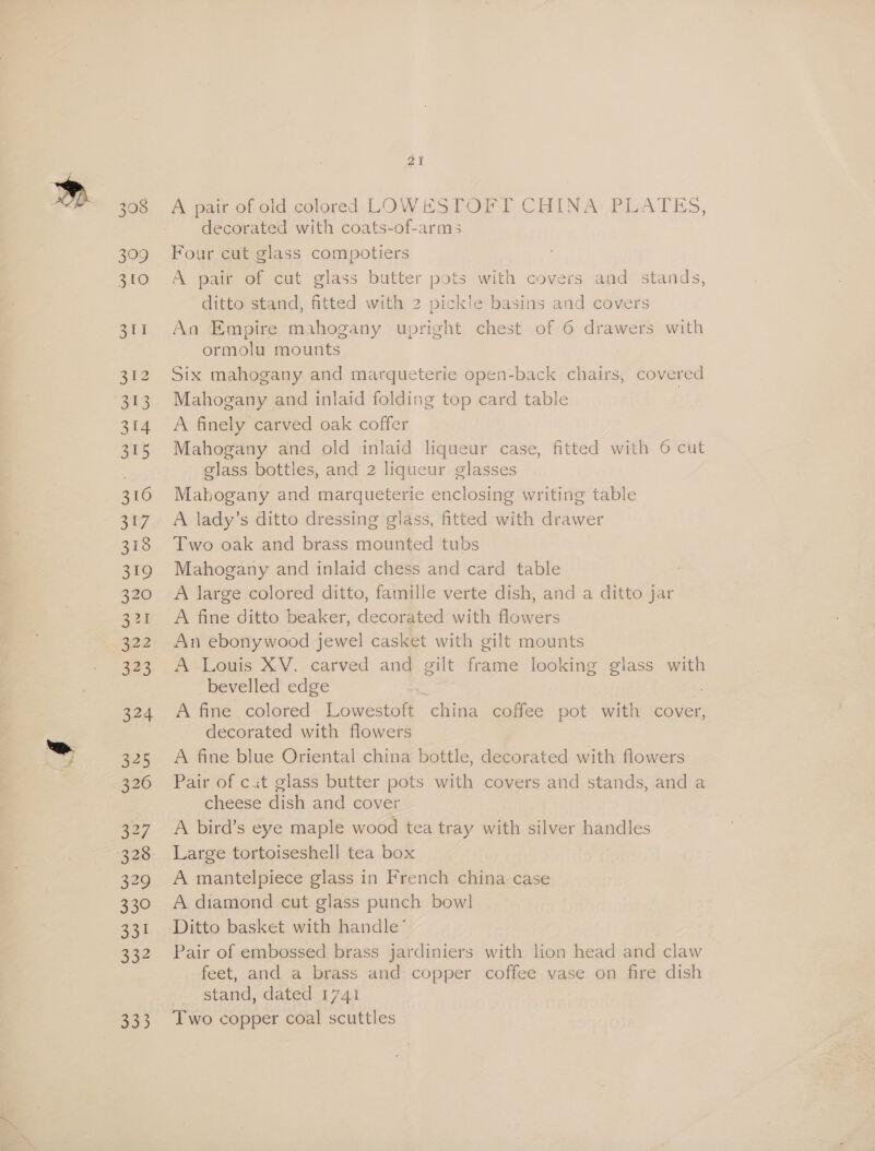 308 309 ae) aid 312 os) 314 315 316 317 318 319 320 eo 322 323 324 325 326 327 328 329 330 331 332 oe) 21 A pair of old colored LOWESTOFT CHINA PLATES, decorated with coats-of-arms Four cut glass compotiers A pair of cut glass butter pots with covers and stands, ditto stand, fitted with 2 pickle basins and covers An Empire mahogany upright chest of 6 drawers with ormolu mounts Six mahogany and marqueterie open-back chairs, covered Mahogany and inlaid folding top card table 3 A finely carved oak coffer Mahogany and old inlaid liqueur case, fitted with 6 cut glass bottles, and 2 liqueur glasses Mahogany and marqueterie enclosing writing table lady’s ditto dressing glass, fitted with drawer Two oak and brass mounted tubs Mahogany and inlaid chess and card table : A large colored ditto, famille verte dish, and a ditto jar A fine ditto beaker, decorated with flowers An ebonywood jewel casket with gilt mounts A Louis XV. carved and gilt frame looking glass with bevelled edge “s A fine colored Lowestoft china coffee pot with cover, decorated with flowers A fine blue Oriental china bottle, decorated with flowers Pair of c.it glass butter pots with covers and stands, and a cheese dish and cover A bird’s eye maple wood tea tray with silver handles Large tortoiseshell tea box A mantelpiece glass in French china case A diamond cut glass punch bowl Ditto basket with handle’ Pair of embossed brass jardiniers with lion head and claw feet, and a brass and copper coffee vase on fire dish stand, dated 1741 Two copper coal scuttles