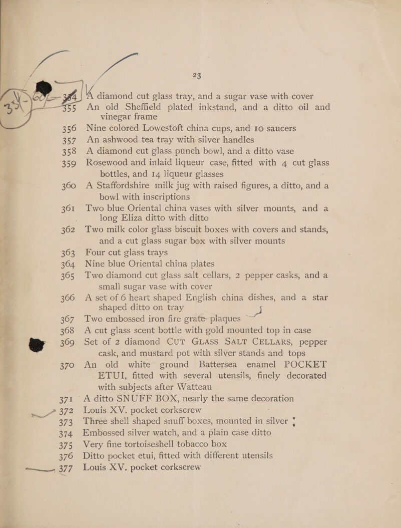 | a 369 370 371 a ee 373 374 375 376 377 lk diamond cut glass tray, and a sugar vase with cover An old Sheffield plated inkstand, and a ditto oil and vinegar frame Nine colored Lowestoft china cups, and fo saucers An ashwood tea tray with silver handles A diamond cut glass punch bow], and a ditto vase Rosewood and inlaid liqueur case, fitted with 4 cut ees bottles, and 14 liqueur glasses A Staffordshire milk jug with raised figures, a ditto, and.a bowl with inscriptions Two blue Oriental china vases with silver mounts, and a long Eliza ditto with ditto Two milk color glass biscuit boxes with covers and stands, and a cut glass sugar box with silver mounts Four cut glass trays Nine blue Oriental china plates Two diamond cut glass salt cellars, 2 pepper casks, and a small sugar vase with cover A set of 6 heart shaped English china dishes, and a star shaped ditto on tray Two embossed iron fire grate plaques ~ A cut glass scent bottle with gold mounted top in case Set of 2 diamond CUT GLASS SALT CELLARS, pepper cask, and mustard pot with silver stands and tops An old white ground Battersea enamel POCKET ETUI, fitted with several utensils, finely decorated. with subjects after Watteau . Louis XV. pocket corkscrew Three shell shaped snuff boxes, mounted in silver ¢ Embossed silver watch, and a plain case ditto Very fine tortoiseshell tobacco box Ditto pocket etui, fitted with different utensils Louis XV. pocket corkscrew