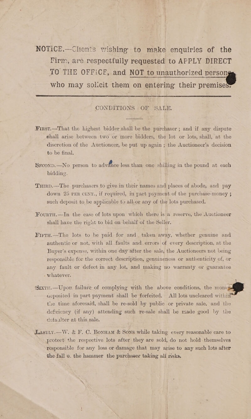 NOTICE.—Chents wishing to make enquiries of the Firm, are respectfully requested to APPLY DIRECT TO THE OFFiCE, and NOT to unauthorized —_ who may solcit them on entering their premises®   ¥First.—That the highest bidder shall be the purchaser ; and if any dispute shall arise between two or more bidders, the lot or lots, shall, at the discretion of the Auctioneer, be put up again ; the Auctioneer’s decision to be final. | SECOND.—No person to advitnoe less than one shilling in the pound at each bidding. THIRD.-—The purchasers to give in their names and places of abode, and pay down 25 PER CENT., if required, in part payment of the purchase-money 3 such deposit to be applicable to alk or any of the lots purchased. Fourtu.—In the case of lots upon which there is'a reserve, the Auctioneer shall have the right to bid on behalf of the Seller. Firru.—The lots to be paid for and taken away, whether genuine and authentic or not, with all faults and errors of every description, at the Buyer’s expense, within one day after the sale, the Auctioneers not being responsible for the correct description, genuineness or authenticity of, or any fault or defect in any lot, and making no warranty or guarantee . whatever.   ‘Suxtit.—Upon failure of complying with the above conditions, the von A acposited in part payment shall be forfeited. All lots uncleared wit!  iin the time aforesaid, shall be re-sold by public or private sale, and the deficiency (if any) attending such re-sale shall be made good by the cefaualter at this sale. Lasity.—W. &amp; F. C. Bonnam &amp; Sons while taking every reasonable care to protect the respective lots after they are sold, do not hold themselves responsible for any loss or damage that may arise to any such lots after