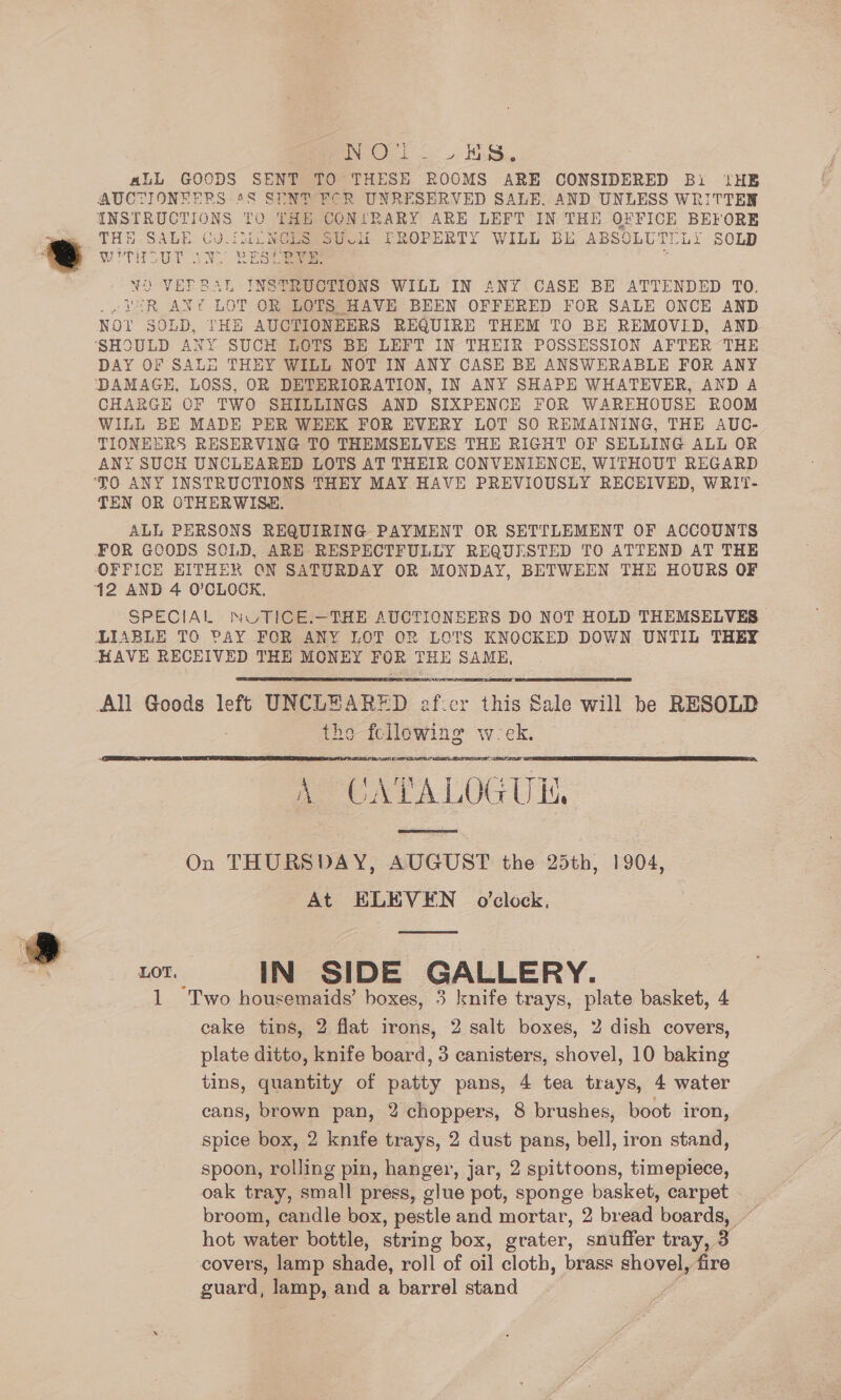 Poel. KS. aLL GOODS SENT TO THESE ROOMS ARE CONSIDERED Bi ‘HE AUCTIONEERS 6S SENT FCR UNRESERVED SALE. AND UNLESS WRITTEN INSTRUCTIONS TO THE CON!RARY ARE LEFT IN THE OFFICE BEFORE THE.SALE Gi J. EME NCLS SU vii FROPERTY WILL BE ABSOLUTELY SOLD Wy scUT AY RES eae : NO VEFBRAL INSTRUCTIONS WILL IN ANY CASE BE ATTENDED TO. ~¥OR ANY LOT OR LOTS HAVE BEEN OFFERED FOR SALE ONCE AND NO? SOLD, THE AUCTIONEERS REQUIRE THEM TO BE REMOVLD, AND DAY OF SALE THEY WILL NOT IN ANY CASE BE ANSWERABLE FOR ANY DAMAGE, LOSS, OR DETERIORATION, IN ANY SHAPE WHATEVER, AND A CHARGH CF TWO SHILLINGS AND SIXPENCE FOR WAREHOUSE ROOM WILL BE MADE PER WEEK FOR EVERY LOT SO REMAINING, THE AUC- TIONEERS RESERVING TO THEMSELVES THE RIGHT OF SELLING ALL OR ANY SUCH UNCLEARED LOTS AT THEIR CONVENIENCE, WITHOUT REGARD TEN OR OTHERWISE. ALL PERSONS REQUIRING PAYMENT. OR SETTLEMENT OF ACCOUNTS FOR GOODS SCLD, ARE RESPECTFULLY REQUESTED TO ATTEND AT THE SPECIAL NUTICE.—THE AUCTIONEERS DO NOT HOLD THEMSELVES LIABLE TO PAY FOR ANY LOT OR LOTS KNOCKED DOWN UNTIL THEY HAVE RECEIVED THE MONEY FOR THE SAME,  All Goods left UNCLEARED ef:er this Sale will be RESOLD the fe llowing Ww: Da ea ATALOG UL, On THURSDAY, AUGUST the 25th, 1904, At ELEVEN o'clock, cot. IN SIDE GALLERY. 1 Two housemaids’ boxes, 3 Ixnife trays, plate basket, 4 cake tins, 2 flat irons, 2 salt boxes, 2 dish covers, plate ditto, knife board, 3 canisters, shovel, 10 baking tins, quantity of patty pans, 4 tea trays, 4 water cans, brown pan, 2 choppers, 8 brushes, boot iron, spice box, 2 knife trays, 2 dust pans, bell, iron stand, spoon, rolling pin, hanger, jar, 2 spittoons, timepiece, oak tray, small press, glue pot, sponge basket, carpet broom, candle box, pestle and mortar, 2 bread boar) 7 covers, lamp shade, roll of oil cloth, brass shovel, fire guard, lamp, and a barrel stand  