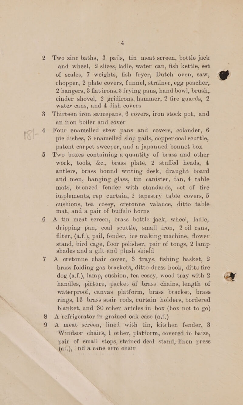 Two zine baths, 3 pails, tin meat screen, bottle jack and wheel, 2 slices, ladle, water can, fish kettle, set of scales, 7 weights, fish fryer, Dutch oven, saw, chopper, 2 plate covers, funnel, strainer, egg poacher, 2 hangers, 3 flat irons, 3 frying pans, hand bow], brush, cinder shovel, 2 gridirons, hammer, 2 fire guards, 2 water cans, and 4 dish covers Thirteen iron saucepans, 6 covers, iron stock pot, and an iron boiler and cover Four enamelled stew pans and covers, colander, 6 pie dishes, 3 enamelled slop pails, copper coal scuttle, patent carpet sweeper, and a japanned bonnet box Two boxes containing a quantity of brass and other work, tools, &amp;c., brass plate, 2 stuffed heads, 4 antlers, brass bound writing desk, draught board and men, hanging glass, tin canister, fan, 4 table mats, bronzed fender with standards, set of fire implements, rep curtain, 2 tapestry table covers, 5 cushions, tea cosey, cretonne valance, ditto table mat, and a pair of buffalo horns A tin meat screen, brass bottle jack, wheel, ladle, dripping pan, coal scuttle, small iron, 2 oil cans, filter, (a.f.), pail, fender, ice making machine, flower stand, bird cage, floor polisher, pair of tongs, 2 lamp shades anda gilt and plush shield A cretonne chair cover, 3 trays, fishing basket, 2 brass folding gas brackets, ditto dress hook, ditto fire dog (a.f.), lamp, cushion, tea cosey, wood tray with 2 handles, picture, packet of brass chains, length of waterproof, canvas platform, brass bracket, brass rings, 13 brass stair rods, curtain holders, bordered blanket, and 30 other artcles in box (box not to go) A refrigerator in grained oak case (a.f.) A meat screen, lined ‘with tin, kitchen fender, 3 Windsor chairs, 1 other, platform, covered in baize, pair of small steps, stained deal stand, linen press (af.), .nd a cane arm chair