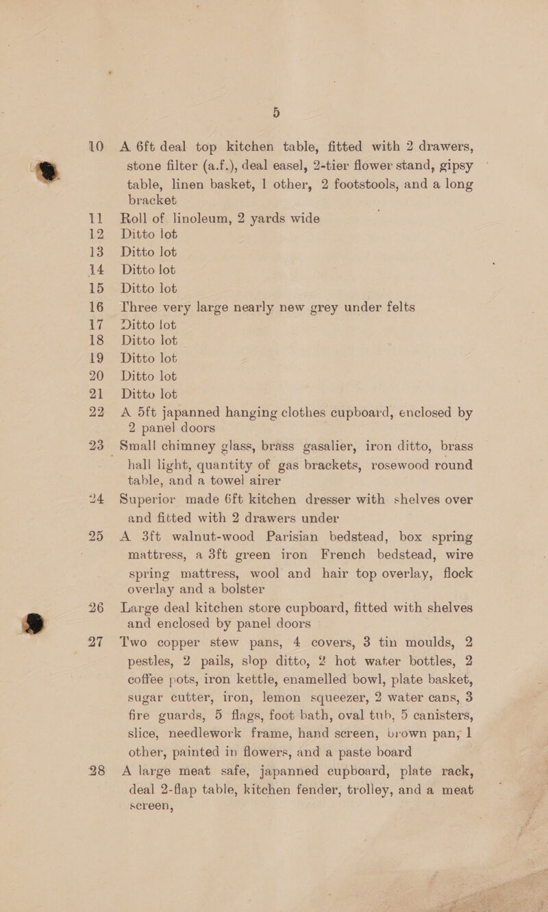 11 12 13 14 15 16 17 18 19 20 21 22 D stone filter (a.f.), deal easel, 2-tier flower stand, gipsy table, linen basket, 1 other, 2 footstools, and a long bracket Roll of linoleum, 2 yards wide Ditto lot Ditto lot Ditto lot Ditto lot Three very large nearly new grey under felts Ditto lot Ditto lot Ditto lot Ditto lot Ditto lot A 5ft japanned hanging clothes cupboard, enclosed by 2 panel doors hall light, quantity of gas brackets, rosewood round table, and a towel airer Superior made 6ft kitchen dresser with shelves over and fitted with 2 drawers under A 3ft walnut-wood Parisian bedstead, box spring mattress, a 3ft green iron French bedstead, wire spring mattress, wool and hair top overlay, flock overlay and a bolster Large deal kitchen store cupboard, fitted with shelves and enclosed by panel doors Two copper stew pans, 4 covers, 3 tin moulds, 2 pestles, 2 pails, slop ditto, 2 hot water bottles, 2 coffee pots, iron kettle, enamelled bowl, plate basket, sugar cutter, iron, lemon squeezer, 2 water cans, 3 fire guards, 5 flags, foot bath, oval tub, 5 canisters, slice, needlework frame, hand screen, brown pan, | other, painted in flowers, and a paste board deal 2-flap table, kitchen fender, trolley, and a meat screen, 