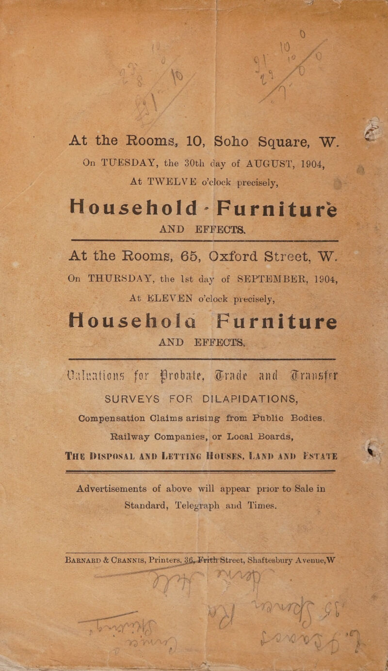  At the Rooms, 10, Soho Square, W. On TUESDAY, the 30th day of AUGUST, 1904, At TWELVE o'clock precisely, e ; = 3 Household - Furniture AND EFFECTS.   At the Rooms, 65, Oxford Street. Ww. ‘On THURSDAY, the Ist day of SEPTEMBER, 1904, At KLEVEN o'clock precisely, S Househola Furniture | AND EFFECTS. eo  Galeations for Probate, Grade and Gransfer SURVEYS FOR DILAPIDATIONS, = Compensation Claims arising from Public Bodies. Railway Companies, or Local Boards, THE DISPOSAL AND LETTING HOUSES, LAND AND ESTATE ~  Advertisements of above will appear prior to Sale in > Standard, Telegraph and Times. BARNARD &amp; ORANNIS, Printers, 36,4 rrthe Street, chalerehiey Avenue,W a ool ee IMAAD ny YY Ty Lf if ry M - ame Ss f ¥ al ae Ge aN { pe ore } Ms \ Pu ) ee ee { f ; - | ~~ A j Lent RA ( &amp;. ¥ an | f tn) ’ + if 5 t we \/ ™’~ a f ‘ s&amp;h roy“ ~ oe WEED) be