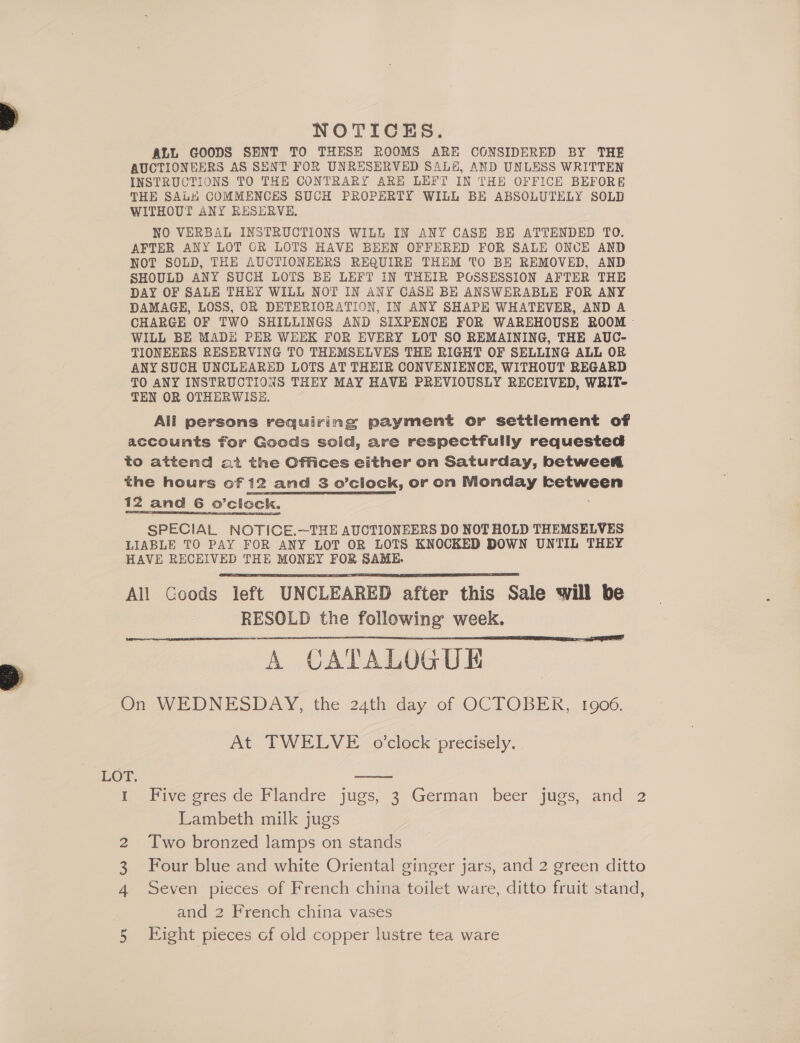 NOTICES. ALL GOODS SENT TO THESE ROOMS ARE CONSIDERED BY THE AUCTIONEERS AS SENT FOR UNRESERVED SALH, AND UNLESS WRITTEN INSTRUCTIONS TO THE CONTRARY ARE LEFT IN THE OFFICE BEFORE THE SALH COMMENCES SUCH PROPERTY WILL BE ABSOLUTELY SOLD WITHOUT ANY RESERVE, NO VERBAL INSTRUCTIONS WILL IN ANY CASE BE ATTENDED TO. AFTER ANY LOT OR LOTS HAVE BEEN OFFERED FOR SALE ONCE AND NOT SOLD, THE AUCTIONEERS REQUIRE THEM TO BE REMOVED, AND SHOULD ANY SUCH LOTS BE LEFT IN THEIR POSSESSION AFTER THE DAY OF SALE THEY WILL NOT IN ANY CASH BE ANSWERABLE FOR ANY DAMAGE, LOSS, OR DETERIORATION, IN ANY SHAPE WHATEVER, AND A CHARGE OF TWO SHILLINGS AND SIXPENCE FOR WAREHOUSE ROOM - WILL BE MADE PER WEEK FOR EVERY LOT SO REMAINING, THE AUC- TIONEERS RESERVING TO THEMSELVES THE RIGHT OF SELLING ALL OR ANY SUCH UNCLEARED LOTS AT THEIR CONVENIENCE, WITHOUT REGARD TO ANY INSTRUCTIONS THEY MAY HAVE PREVIOUSLY RECEIVED, WRIT- TEN OR OTHERWISE. All persons requiring payment or settiement of accounts for Goods sold, are respectfully requested to attend at the Offices either on Saturday, betwee the hours of 12 and 3 o’clock, or on Nionday Berweal 12 and 6 o’clock. SPECIAL NOTICE.-—-THE AUCTIONEERS DO NOT HOLD THEMSELVES LIABLE TO PAY FOR ANY LOT OR LOTS KNOCKED DOWN UNTIL THEY HAVE RECEIVED THE MONEY FOR SAME. All Goods left UNCLEARED after this Sale will be RESOLD the following week. A CATALOGUE On WEDNESDAY, the 24th day of OCTOBER, 1906.   At TWELVE o’clock precisely.  Ine Pive ores de- Flandre jugs, 3 German beer jugs, and 2 Lambeth milk jugs 2 Two bronzed lamps on stands Four blue and white Oriental ginger jars, and 2 green ditto Seven pieces of French china toilet ware, ditto fruit stand, and 2 French china vases