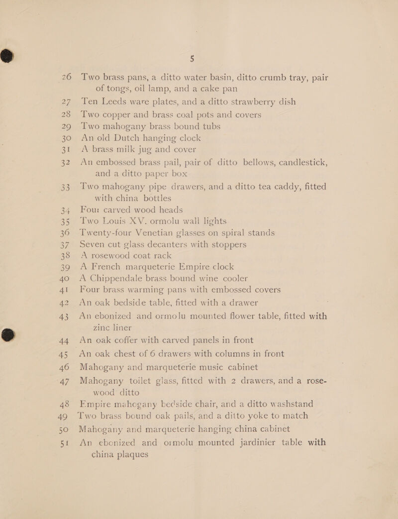 33 34 35 36 oF 38 39 4O Al 43 44 45 46 47 48 49 50 SI 5 Two brass pans, a ditto water basin, ditto crumb tray, pair of tongs, oil lamp, and a cake pan Ten Leeds ware plates, and a ditto strawberry dish Two copper and brass coal pots and covers Two mahogany brass bound tubs An old Dutch hanging clock A brass milk jug and cover An embossed brass pail, pair of ditto bellows, candlestick, and a ditto paper box Two mahogany pipe drawers, and a ditto tea caddy, fitted with china bottles Four carved wood heads Two Louis XV. ormolu wall lights Twenty-four Venetian glasses on spiral stands Seven cut glass decanters with stoppers A rosewood coat rack A French marqueterie Empire clock A Chippendale brass bound wine cooler Four brass warming pans with embossed covers An oak bedside table, fitted with a drawer An ebonized and ormolu mounted flower table, fitted with Zinc liner An oak coffer with carved panels in front Mahogany and marqueterie music cabinet Mahogany toilet glass, fitted with 2 drawers, and a rose- wood ditto Empire mahogany bedside chair, and a ditto washstand Two brass bound oak pails, and a ditto yoke to match Mahogany and marqueterie hanging china cabinet An ebonized and ormolu mounted jardinier table with china plaques