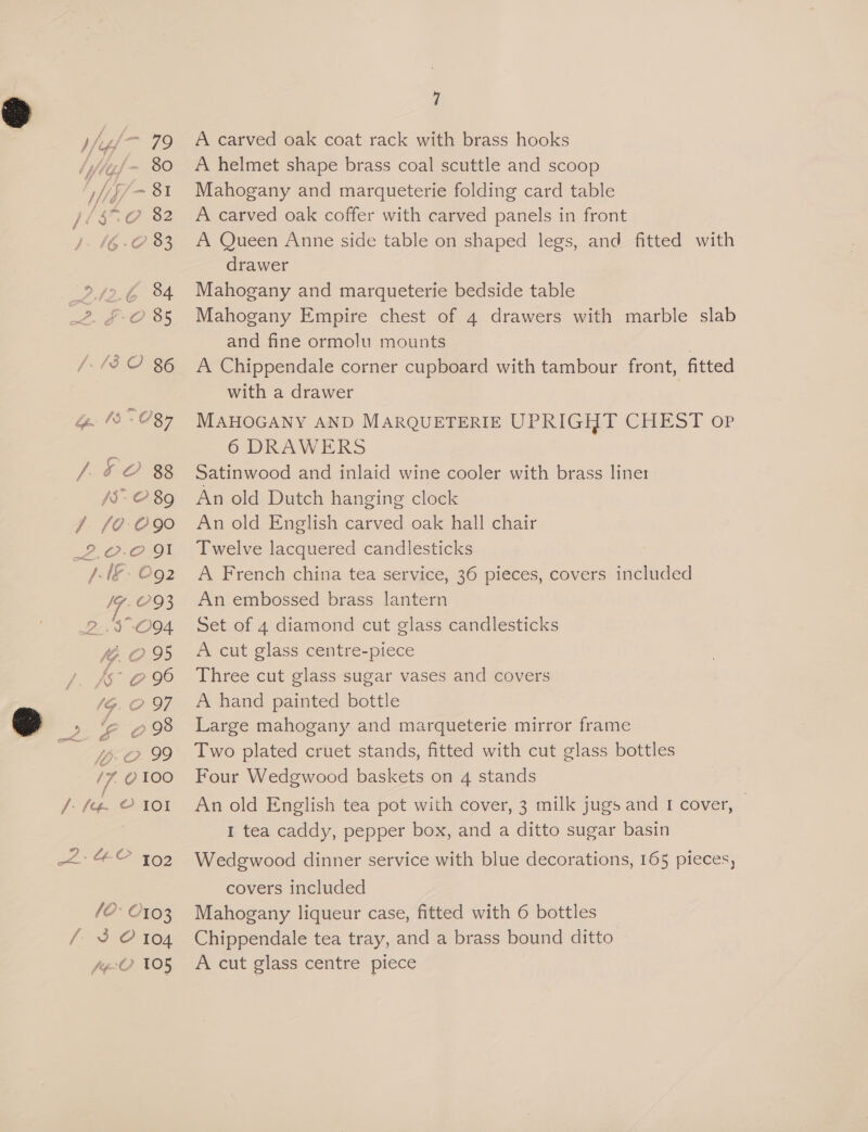 /-13 2 86 jt ~ C8 be [| O-Os3 /5-O 89 F. 10-C90 2,.0-0 JI AAG. ©o2 /7. 93 2.3 -O94 4.295 Js° 0 90 og ao, /7, 0X00 / (e¢- © 101 yw) aa, (0. 10° 0103 fi 3 O 104 f¢-O 105 7 A carved oak coat rack with brass hooks A helmet shape brass coal scuttle and scoop Mahogany and marqueterie folding card table A carved oak coffer with carved panels in front A Queen Anne side table on shaped legs, and fitted with drawer Mahogany and marqueterie bedside table Mahogany Empire chest of 4 drawers with marble slab and fine ormolu mounts | A Chippendale corner cupboard with tambour front, fitted with a drawer MAHOGANY AND MARQUETERIE UPRIGHT CHEST op 6 DRAWERS Satinwood and inlaid wine cooler with brass liner: An old Dutch hanging clock An old English carved oak hall chair Twelve lacquered candlesticks A French china tea service, 36 pieces, covers included An embossed brass lantern Set of 4 diamond cut glass candlesticks A cut glass centre-piece Three cut glass sugar vases and covers A hand painted bottle Large mahogany and marqueterie mirror frame Two plated cruet stands, fitted with cut glass bottles Four Wedgwood baskets on 4 stands An old English tea pot with cover, 3 milk jugs and I cover, © I tea caddy, pepper box, and a ditto sugar basin Wedgwood dinner service with blue decorations, 165 pieces, covers included Mahogany liqueur case, fitted with 6 bottles Chippendale tea tray, and a brass bound ditto A cut glass centre piece