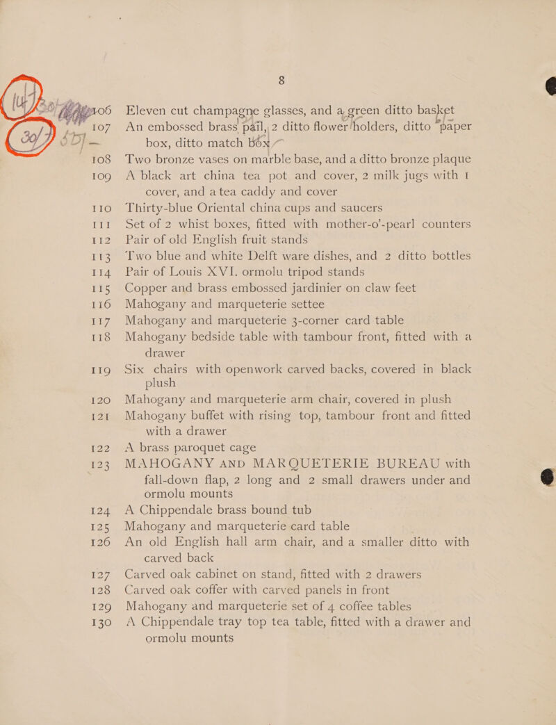  TTI 112 113 114 115 116 ey 118 119 I20 I2] 122 £23 124 125 120 i277, 128 129 130 8 Eleven cut champagne glasses, and a green ditto basket An embossed brass pail,,2 ditto flower‘holders, ditto paper box, ditto match box ~ Two bronze vases on marble base, and a ditto bronze plaque A black art china tea pot and cover, 2 milk jugs with I cover, and atea caddy and cover Thirty-blue Oriental china cups and saucers Set of 2 whist boxes, fitted with mother-o’-pearl counters Pair of old English fruit stands Two blue and white Delft ware dishes, and 2 ditto bottles Pair of Louis X VI. ormolu tripod stands Copper and brass embossed jardinier on claw feet Mahogany and marqueterie settee Mahogany and marqueterie 3-corner card table Mahogany bedside table with tambour front, fitted with a drawer Six chairs with openwork carved backs, covered in black plush Mahogany and marqueterie arm chair, covered in plush Mahogany buffet with rising top, tambour front and fitted with a drawer A brass paroquet cage MAHOGANY AnD MARQUETERIE BUREAU with fall-down flap, 2 long and 2 small drawers under and ormolu mounts A Chippendale brass bound tub Mahogany and marqueterie card table An old English hall arm chair, and a smaller ditto with carved back Carved oak cabinet on stand, fitted with 2 drawers Carved oak coffer with carved panels in front Mahogany and marqueterie set of 4 coffee tables A Chippendale tray top tea table, fitted with a drawer and ormolu mounts