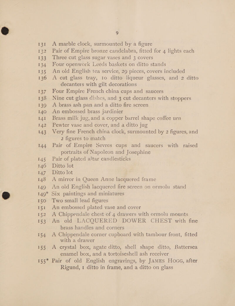 131 Fee 133 134 135 136 13/ 138 139 140 I4I 142 143 144 145 146 147 148 149 ) A marble clock, surmounted by a figure Pair of Empire bronze candelabra, fitted for 4 lights each Three cut glass sugar vases and 3 covers Four openwork Leeds baskets on ditto stands An old English tea service, 29 pieces, covers included A cut glass tray, Io ditto liqueur glasses, and 2 ditto decanters with gilt decorations | Four Empire French china cups and saucers Nine cut glass dishes, and 3 cut decanters with stoppers A brass ash pan and a ditto fire screen An embossed brass jardinier Brass milk jug, and a copper barrel shape coffee urn Pewter vase and cover, and a ditto jug Very fine French china clock, surmounted by 2 ficures, and 2 figures to match | Pair of Empire Sevres cups and saucers with raised portraits of Napoleon and Josephine Pair of plated altar candlesticks Ditto lot Ditto lot A mirror in Queen Anne lacquered frame An old English lacquered fire screen on ormolu stand 150 151 152 153 154 155 Two small lead figures An embossed plated vase and cover A Chippendale chest of 4 drawers with ormolu mounts / Ady. old “LACQUERED GDOWER CHEST with fine brass handles and corners A Chippendale corner cupboard with ren front, fitted with a drawer A crystal box, agate ditto, shell shape ditto, Battersea enamel box, and a tortoiseshell ash receiver