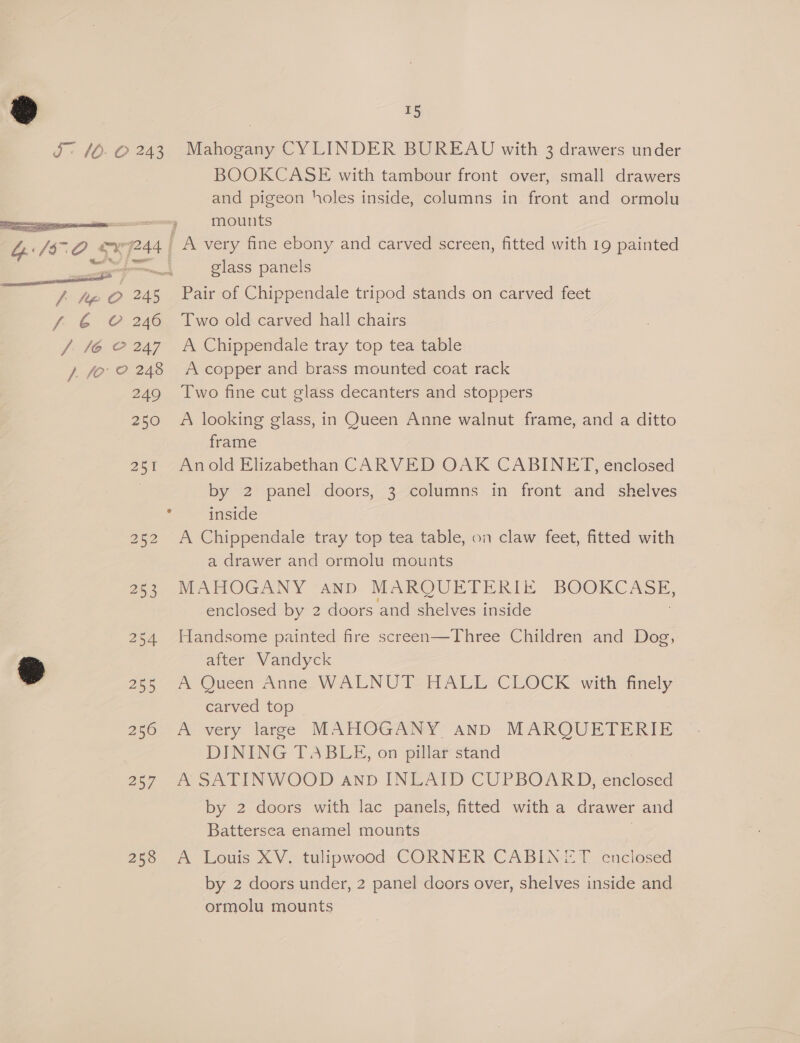  fi J hip O 245 6 C246 / fo? 248 249 250 253 254 255 256 257 258 15 Mahogany CYLINDER BUREAU with 3 drawers under BOOKCASE with tambour front over, small drawers and pigeon holes inside, columns in front and ormolu mounts [a very fine ebony and carved screen, fitted with 19 painted glass panels Pair of Chippendale tripod stands on carved feet Two old carved hall chairs A Chippendale tray top tea table A copper and brass mounted coat rack Two fine cut glass decanters and stoppers A looking glass, in Queen Anne walnut frame, and a ditto frame Anold Elizabethan CARVED OAK CABINET, enclosed by 2 panel doors, 3 columns in front and shelves inside A Chippendale tray top tea table, on claw feet, fitted with a drawer and ormolu mounts MAHOGANY and MARQUETERIE a ‘enclosed by 2 doors and shelves inside Handsome painted fire screen—Three Children and Dog, after Vandyck m Ouecn Anne WALNUT HALL (CLOCK ‘with ane, carved top | A very large MAHOGANY AND MARQUETERIE DINING TABLE, on pillar stand A SATINWOOD anpb INLAID CUPBOARD, enclosed by 2 doors with lac panels, fitted witha drawer and Battersea enamel mounts A Louis XV, tulipwood CORNER CABINET. enclosed by 2 doors under, 2 panel doors over, shelves inside and ormolu mounts