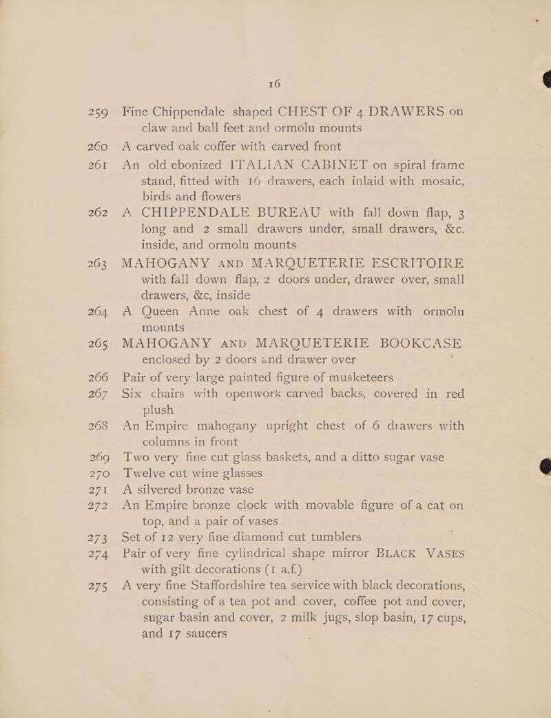 259 2€0 261 262 204 265 266 209 270 27 272 273 275 16 Fine Chippendale shaped CHEST OF 4 DRAWERS on claw and ball feet and ormolu mounts A carved oak coffer with carved front An old ebonized ITALIAN CABINET on spiral frame stand, fitted with 16 drawers, each inlaid with mosaic, birds and flowers A CHIPPENDALE BUREAU with fall down flap, 3 long and 2 small drawers under, small es &amp;c. inside, and ormolu mounts MAHOGANY and MARQUETERIE ESCRITOIRE with fall down flap, 2 doors under, drawer over, small drawers, &amp;c, inside A Queen Anne oak chest of 4 drawers with ormolu mounts MAHOGANY and MARQUETERIE BOOKCASE enclosed by 2 doors and drawer over Pair of very large painted figure of musketeers Six chairs with openwork carved backs, covered in red plush An Empire mahogany upright chest of 6 drawers with columns in front Two very fine cut glass baskets, and a ditto sugar vase Twelve cut wine glasses A silvered bronze vase An Empire bronze clock with movable figure of a cat on top, and a pair of vases Set of 12 very fine diamond cut tumblers Pair of very fine cylindrical shape mirror BLACK VASES with gilt decorations (1 a.f.) A very fine Staffordshire tea service with black decorations, consisting of a tea pot and cover, coffee pot and cover, sugar basin and cover, 2 milk jugs, slop basin, 17 cups, and 17 saucers
