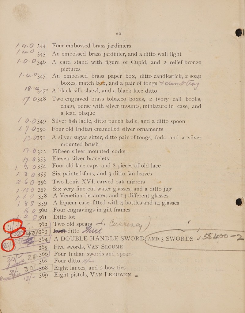 /- GC 344 f. Cfo GO 345 /-O- ? 346 ee 1&amp;. 2 BAT 17- 0348 / 0:0349 /3 P351 190.352 /}. 8 353 OURAN ania /. &amp; Q 355 <b 350 Fie Ie 35 / ) 358 / 359 > 360 7 361   20  Four embossed brass jardiniers An embossed brass jardinier, and a ditto wall light A card stand with figure of Cupid, and 2 relief bronze pictures An embossed brass paper box, ditto candlestick, 2 aaa boxes, match bok, and a pair of tongs “ CheantUeay A black silk shawl, and a black lace ditto Two engraved brass tobacco boxes, 2 ivory call books, chain, purse with silver mounts, miniature in case, and a lead plaque Silver fish ladle, ditto punch ladle, and a ditto spoon Four old Indian enamelled silver ornaments A silver sugar sifter, ditto pair of tongs, fork, and a silver mounted brush Fifteen silver mounted corks “ Eleven silver bracelets Four old lace caps, and 8 pieces of old lace Six paintedsfans, and 3 ditto fan leaves Two Louis XVI. carved oak mirrors at Six very fine cut water glasses, and a ditto jug A Venetian decanter, and 14 different glasses A liqueur case, fitted with 4 bottles and 14 glasses Four engravings in gilt frames Ditto lot  e Bert ditto 1 eT Bae et 7 Five swords, VAN SLOUME meen He A OED OS Four ditto #“— Eight pistols, VAN LEEUWEN «a