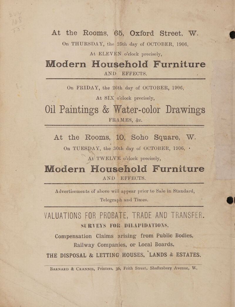 At the Rooms, 65, Oxford Street, W. On THURSDAY, the 25th day of OCTOBER, 1906, At ELEVEN o’clock precisely, Wiodern Household Furniture AND EFFECTS. ) ;  On FRIDAY, the 26th day of OCTOBER, 1906, At SIX o'clock precisely, Oil Paintings &amp; Water-color Drawings FRAMES, &amp;c.     At the Rooms, 10, Soho Square, W. On TUESDAY, the 30th day of OCTOBER, 1906, + as TWELVE o'clock precisely, Wiodern Household Furniture AND EFFECTS.  Advertisements of above will appear prior to SaJe in Standard, | Telegraph and Times. VALUATIONS FOR PROBATE, TRADE AND TRANSFER. SERVEYS FOR DILAPEIDATIGRS, |  Compensation Claims arising from Publie Bodies, Railway Companies, or Local Boards, THE DISPOSAL &amp; LETTING HOUSES, “LANDS &amp; ESTATES.  BARNARD &amp; CRANNIS, Printers, 36, Frith Street, Shaftesbury Avenue, W.