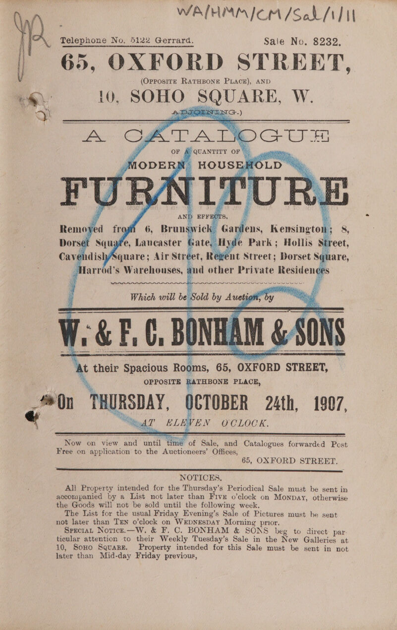 WALHMMICM/Soh /1]1I Telephone No. 5122 Gerrard. Saie No. 8232, 65, OXFORD STREET, (OPpPosITE RATHBONE PLACE), AND 10, SOHO SQUARE, W.     x their (ee Rooms, ¢ 65, ‘OXFORD ‘STREET, OPPOSITE R. THBONE PLACE, i ‘DHURSDAY. )CTOBER 24th, 1907, “Meg? ELEVEN OCLOCK.        Now on view and until “time of Sale, and Catalogues forwarded Post Free on application to the Auctioneers’ Offices, 65, OXFORD STREET. NOTICES. All Property intended for the Thursday’s Periodical Sale must be sent in accompanied by a List not later than Fivz o’clock on Monpay, otherwise the Goods will not be sold until the following week. The List for the usual Friday Evening’s Sale of Pictures must be sent not later than TEN o’clock on WEDNESDAY Morning prior. Sprciat Notice.—W. &amp; F. C. BONHAM &amp; SONS beg to direct par- ticular attention to their Weekly Tuesday’s Sale in the New Galleries at 10, SoHo Square. Property intended for this Sale must be sent in not later than Mid-day Friday previous, 