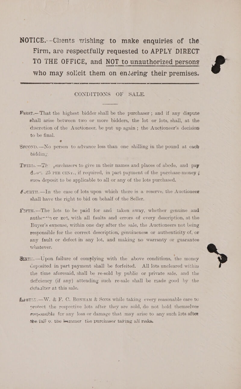 NOTICE.-—Chients wishing to make enquiries of the Firm, are respectfully requested to APPLY DIRECT TO THE OFFICE, and NOT to unauthorized persons who may solicit them on entering their premises.      CONDITIONS OF SALE.  Miast.— That the highest bidder shall be the purchaser ; and if any dispute shall arise between two or more bidders, the lot or lots, shall, at the discretion of the Auctioneer, be put up again; the Auctioneer’s decision to be final. &amp; Srconp.—No person to advance less than one shilling in the pound at each bidding Trinv.—-Db° purchasers to give in their names and places of abode, and pay duws. 25 PER CENr., if required, in part payment of the purchase-money ¢ sucn deposit to be applicable to all or any of the lots purchased. #uonTH.—In the case of lots upon which there is a reserve, the Auctioneer shall have the right to bid on behalf of the Seller. ¥:FTH.—The lots to be paid for and taken away, whether genuine and auther‘*s er pet, with all faults and errors of every description, at the Buyer’s exnense, within one day after the sale, the Auctioneers not being responsible for the correct description, genuineness or authenticity of, or any fault or defect in any lot, and making no warranty or guarantee whatever. SixT1:.—Upon failure of complying with the above conditions, ‘the money Geposited in part payment shall be forfeited. All lots uncleared within the time aforesaid, shall be re-sold by public or private sale, and the deficiency (if any) attending such re-sale shall be made good by the defaalter at this sale. faestry.—W. &amp; F. C. Bonuam &amp; Sons while taking every reasonable care tu nrotect the respective lots after they are sold, do not hold themselves sesponsible for any loss or damage that may arise to any such lots after nie {aj} o. the hammer tne purchuserc taking all msks.