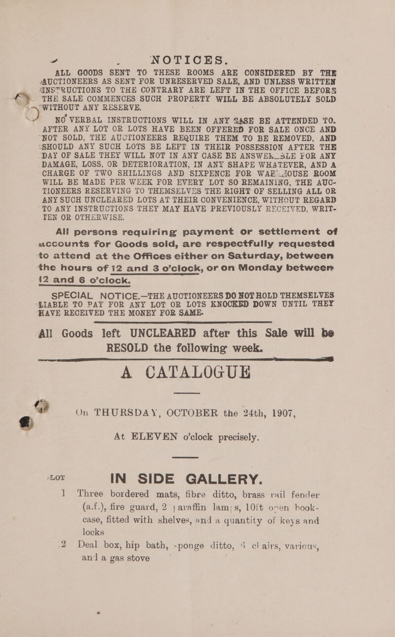 ALL GOODS SENT TO THESE ROOMS ARE CONSIDERED BY THE . 4AUCTIONEERS AS SENT FOR UNRESERVED SALE, AND UNLESS WRITTEN INSTRUCTIONS TO THE CONTRARY ARE LEFT IN THE OFFICE BEFORS _ THE SALE COMMENCES SUCH PROPERTY WILL BE ABSOLUTELY SOLD » ee ANY RESERVE. NO VERBAL INSTRUCTIONS WILL IN ANY SA4SE BE ATTENDED TO. AFTER ANY LOT OR LOTS HAVE BEEN OFFERED FOR SALE ONCE AND “NOT SOLD, THE AUCTIONEERS REQUIRE THEM TO BE REMOVED, AND “SHOULD ANY SUCH LOTS BE LEFT IN THEIR POSSESSION AFTER THE ‘DAY OF SALE THEY WILL NOT IN ANY CASE BE ANSWEh..SLE FOR ANY DAMAGE, LOSS, OR DETERIORATION, IN ANY SHAPE WHATEVER, AND A ‘CHARGE OF TWO SHILLINGS AND SIXPENCE FOR WAB:..i0USE ROOM WILL BE MADE PER WEEK FOR EVERY LOT SO REMAINING, THE AUC- TIONEERS RESERVING TO THEMSELVES THE RIGHT OF SELLING ALL OR ANY SUCH UNCLEARED LOTS AT THEIR CONVENIENCE, WITHSUT REGARD ‘TO ANY INSTRUCTIONS THEY MAY HAVE PREVIOUSLY RECEIVED, WRIT- TEN OR OTHERWISE. _ All persons requiring payment or settlement of «accounts for Goods sold, are respectfully requested to attend at the Offices either on Saturday, between the hours of 12 and 3 o’clock, or on Monday between i2 and 6 o’clock. SPECIAL NOTICE.—THE AUCTIONEERS DO NOT HOLD THEMSELVES ‘PIABLE TO PAY FOR ANY LOT OR LOTS KNOCKED DOWN UNTIL THEY HAVE RECEIVED THE MONEY FOR SAME. ‘All Goods left UNCLEARED after this Sale will be RESOLD the following week. A CATALOGUE   “a On THURSDAY, OCTOBER the 24th, 1907, At ELEVEN o’clock precisely. 5 IN SIDE GALLERY. 1 Three bordered mats, fibre ditto, brags rail fender (a.f.), fire guard, 2 ;avaffin lam;s, 10ft onen hook- case, fitted with shelves, and a quantity of keys and locks 2 Deal box, hip bath, -ponge ditto, “ chairs, various, and a gas stove