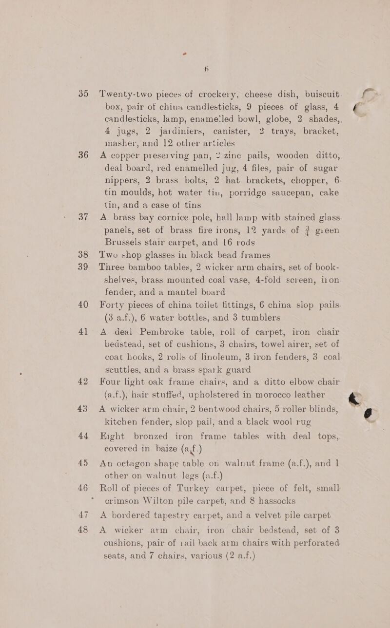36 37 38 39 40 4] - 42 44 45 46 47 48 Twenty-two pieces of crockery, cheese dish, buiscuit. box, pair of chinw candlesticks, 9 pieces of glass, 4 candlesticks, lamp, ename:led bowl, globe, 2 shades,. 4 jugs, 2 jardiniers, canister, 2 trays, bracket, masher, and 12 other articles A copper preserving pan, ¥ zinc pails, wooden ditto, deal board, red enamelled jug, 4 files, pair of sugar nippers, 2 brass bolts, 2 hat brackets, chopper, 6: tin moulds, hot water tiu, porridge saucepan, cake {in, and a case of tins A brass bay cornice pole, hall lamp witb stained glass panels, set of brass fire irons, 12 yards of 2 gieen Brussels stair carpet, and 16 rods Two shop glasses in black bead frames Three bamboo tables, 2 wicker arm chairs, set of book- shelves, brass mounted coal vase, 4-fold screen, ion fender, and a mantel board Forty pieces of china toilet fittings, 6 china slop pails. (3 a.f.), 6 water bottles, and 3 tumblers A deal Pembroke table, roll of carpet, iron chair bedstead, set of cushions, 3 chuirs, towel airer, set of coat hooks, 2 rolis of linoleum, 3 iron fenders, 3 coal scuttles, and a brass spark guard Four light oak frame chairs, and a ditto elbow chair (a.f.), hair stuffed, upholstered in morocco leather A wicker arm chair, 2 bentwood chairs, 5 roller blinds, kitchen fender, slop pail, and a black wool rug Eight bronzed iron frame tables with deal tops, covered in haize (a,f.) An octagon shape table on walnut frame (a.f.), and 1 other on walnut legs (a.f.) Roll of pieces of Turkey carpet, piece of felt, small crimson Wilton pile carpet, and 8 hassocks A bordered tapestry carpet, and a velvet pile carpet A wicker arm chair, iron chair bedstead, set of 3 cushions, pair of iail back arm chairs with perforated