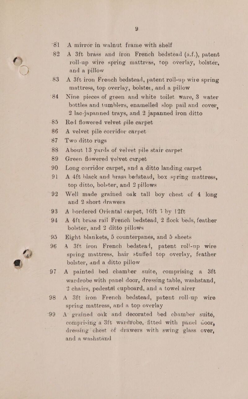 “81 -83 “84 85 86 87 88 89 90 a1 “92 “93 “94 96 97 98 ‘99 A mirror in walnut frame with shelf A 3ft brass and iron French bedstead (a.f.), patent roll-up wire spring mattress, top overlay, bolster, and a pillow A 3ft iron French bedstead, patent roll-up wire spring mattress, top overlay, bolster, and a pillow Nine pieces of green and white toilet ware, 3 water bottles and tumblers, enamelled slop pail and cover, 2 lac-japanned trays, and 2 japanned iron ditto Red flowered velvet pile carpet A velvet pile corridor carpet Two ditto rugs About 13 yards of velvet pile stair carpet Green flowered velvet carpet Long corridor carpet, and a ditto landing carpet A 4ft black and brass bedstead, box spring mattress, top ditto, bolster, and 2 pillows tee Well made grained oak tall boy chest of 4 long and 2 short drawers A bordered Oriental carpet, 16ft 3 by [2ft A 4ft brass rail French bedstead, 2 flock beds, feather bolster, and % ditto pillows Hight blankets, 5 counterpanes, and 5 sheets A 3ft iron French bedstead, patent roll-up wire spring mattress, hair stuffed top overlay, feather bolster, and a ditto pillow A painted bed chamber suite, comprising a 3ft wardrobe with panel door, dressing table, washstand, 2 chairs, pedestal cupboard, and a towel airer A 3ft iron French bedstead, patent roll-up wire spring mattress, and a top overlay A’ grained oak and decorated bed chamber suite, comprising a 3ft wardYobe,-fitted with panel door, dressing chest of drawers with swing ene over, and a washstand