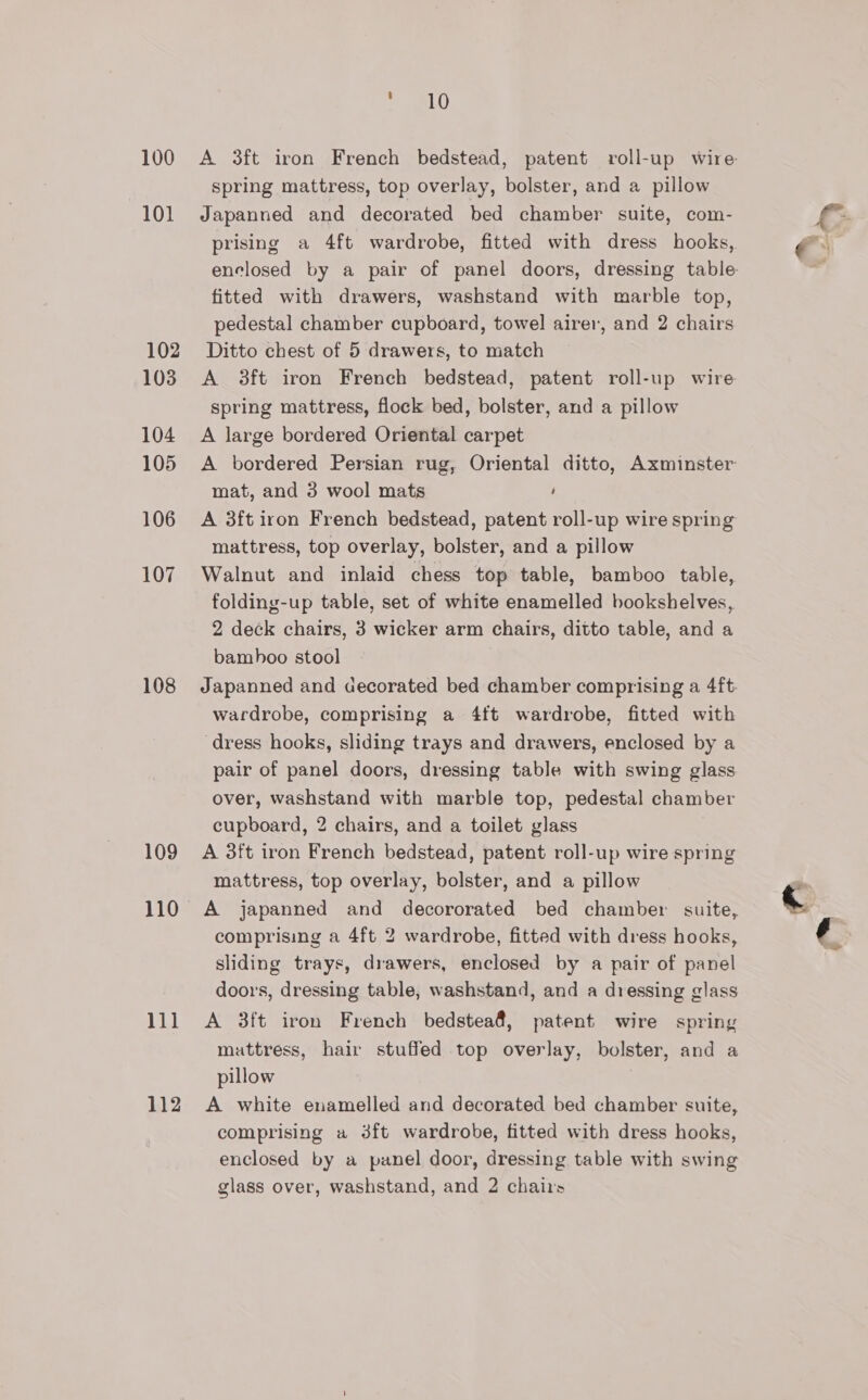100 101 102 103 104 105 106 107 108 109 110 111 112 LD A 3ft iron French bedstead, patent roll-up wire spring mattress, top overlay, bolster, and a pillow Japanned and decorated bed chamber suite, com- prising a 4ft wardrobe, fitted with dress hooks, enclosed by a pair of panel doors, dressing table- fitted with drawers, washstand with marble top, pedestal chamber cupboard, towel airer, and 2 chairs Ditto chest of 5 drawers, to match A 38ft iron French bedstead, patent roll-up wire spring mattress, flock bed, bolster, and a pillow A large bordered Oriental carpet A bordered Persian rug, Oriental ditto, Axminster mat, and 3 wool mats ‘ A 3ft iron French bedstead, patent roll-up wire spring mattress, top overlay, bolster, and a pillow Walnut and inlaid chess top table, bamboo table, folding-up table, set of white enamelled bookshelves, 2 deck chairs, 3 wicker arm chairs, ditto table, and a bamhoo stool Japanned and decorated bed chamber comprising a 4ft: wardrobe, comprising a 4ft wardrobe, fitted with dress hooks, sliding trays and drawers, enclosed by a pair of panel doors, dressing table with swing glass over, washstand with marble top, pedestal chamber cupboard, 2 chairs, and a toilet glass A 3ft iron French bedstead, patent roll-up wire spring mattress, top overlay, bolster, and a pillow A japanned and decororated bed chamber suite, comprising a 4ft 2 wardrobe, fitted with dress hooks, sliding trays, drawers, enclosed by a pair of panel doors, dressing table, washstand, and a dressing glass A 3ft iron French bedstea@, patent wire spring muttress, hair stuffed top overlay, bolster, and a pillow A white enamelled and decorated bed chamber suite, comprising a 3ft wardrobe, fitted with dress hooks, enclosed by a panel door, dressing table with swing glass over, washstand, and 2 chairs