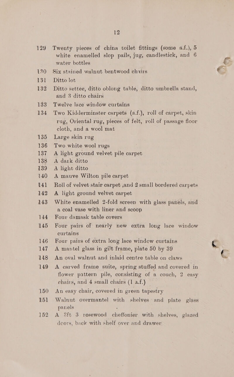 129 130 131 132 133 134 135 136 137 138 139 140 141 142 143 144 145 146 147 148 149 150 151 12 Twenty pieces of china toilet fittings (some a.f.), 5 white enamelled slop pails, jug, candlestick, and 6 water bottles Six stained walnut. bentwood chairs Ditto lot Ditto settee, ditto oblong table, ditto umbrella stand, and 3 ditto chairs Twelve lace window curtains Two Kidderminster carpets (a.f.), roll of carpet, skin rug, Oriental rug, pieces of felt, roll of passage floor cloth, and a wool mat Large skin rug Two white wool rugs A light ground velvet pile carpet A dark ditto A light ditto A mauve Wilton pile carpet Roll of velvet stair carpet ,and 2 small bordered carpets A light ground velvet carpet White enamelled 2-fold screen with glass panels, and a coal vase with liner and scoop Four damask table covers Four pairs of nearly new extra long Jace window curtains Four pairs of extra long lace windew curtains A mantel glass in gilt frame, plate 50 by 39 An oval walnut and inlaid centre table on claws A carved frame suite, spring stuffed and covered in flower pattern pile, consisting of a couch, 2 easy chairs, and 4 small chairs (1 af.) An easy chair, covered in green tapestry Walnut overmantel with shelves~ and plate glass panels A 3ft 3 rosewood cheftonier with shelves, glazed decors, back with shelf over and drawer