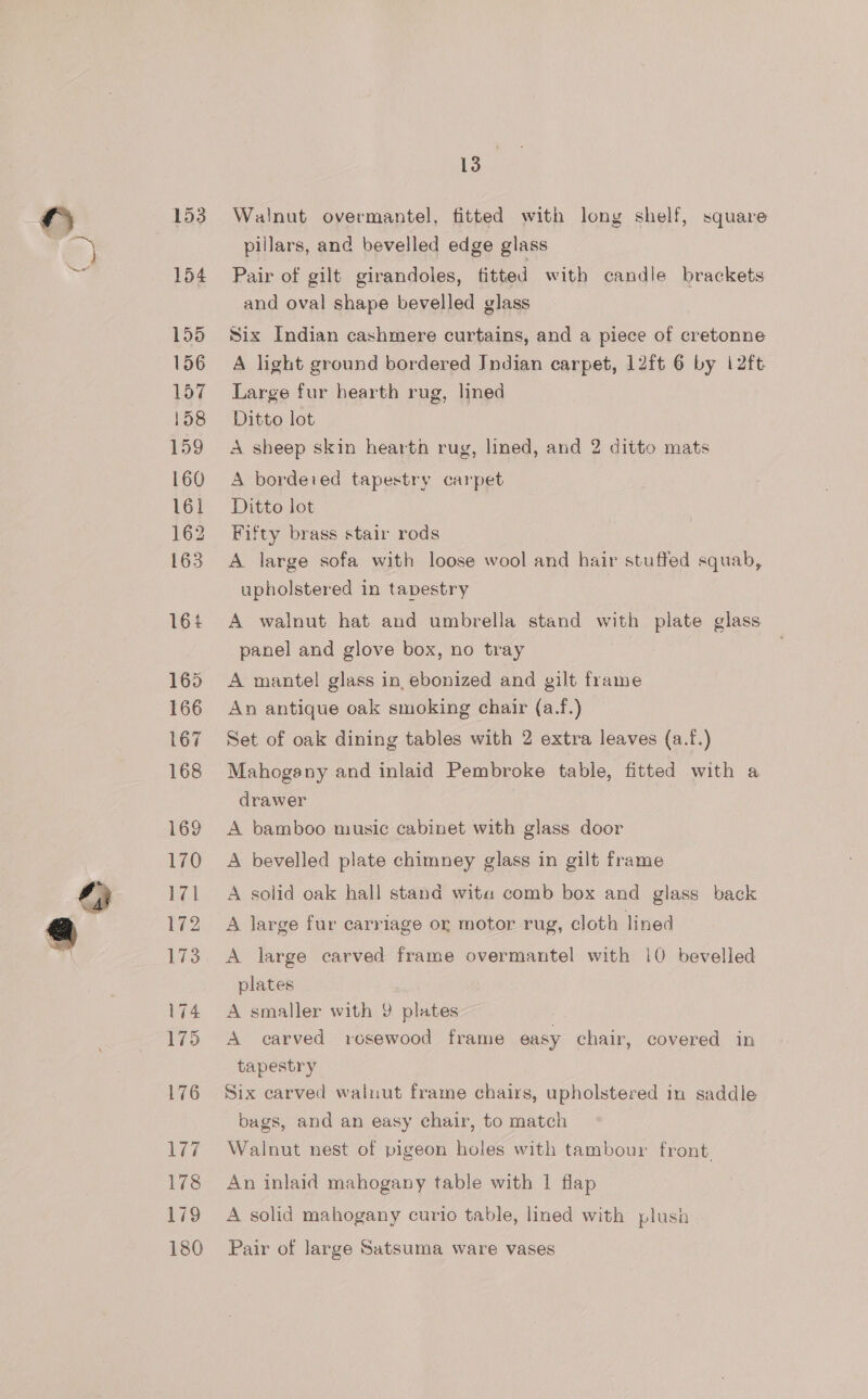 153 154 155 156 157 158 159 160 161 162 163 164 165 166 167 168 ie 178 179 180 3 Walnut overmantel, fitted with lony shelf, square pillars, and bevelled edge glass Pair of gilt girandoles, fitted with candle brackets and oval shape bevelled glass Six Indian cashmere curtains, and a piece of cretonne A light ground bordered Jndian carpet, 12ft 6 by 12ft Large fur hearth rug, lined Ditto lot A sheep skin hearth rug, lined, and 2 ditto mats A bordered tapestry carpet Ditto lot Fifty brass stair rods A large sofa with loose wool and hair stuffed squab, upholstered in tapestry A walnut hat and umbrella stand with plate glass panel and glove box, no tray A mantel glass in ebonized and gilt frame An antique oak smoking chair (a.f.) Set of oak dining tables with 2 extra leaves (a.f.) Mahogany and inlaid Pembroke table, fitted with a drawer A bamboo music cabinet with glass door A bevelled plate chimney glass in gilt frame A solid oak hall stand wita comb box and glass back A large fur carriage or motor rug, cloth lined A large carved frame overmantel with 10 bevelled plates A smaller with 9 plates A carved rosewood frame easy chair, covered in tapestry | Six carved walnut frame chairs, upholstered in saddle bags, and an easy chair, to match Walnut nest of pigeon holes with tambour front. An inlaid mahogany table with 1 flap A solid mahogany curio table, lined with plush Pair of large Satsuma ware vases