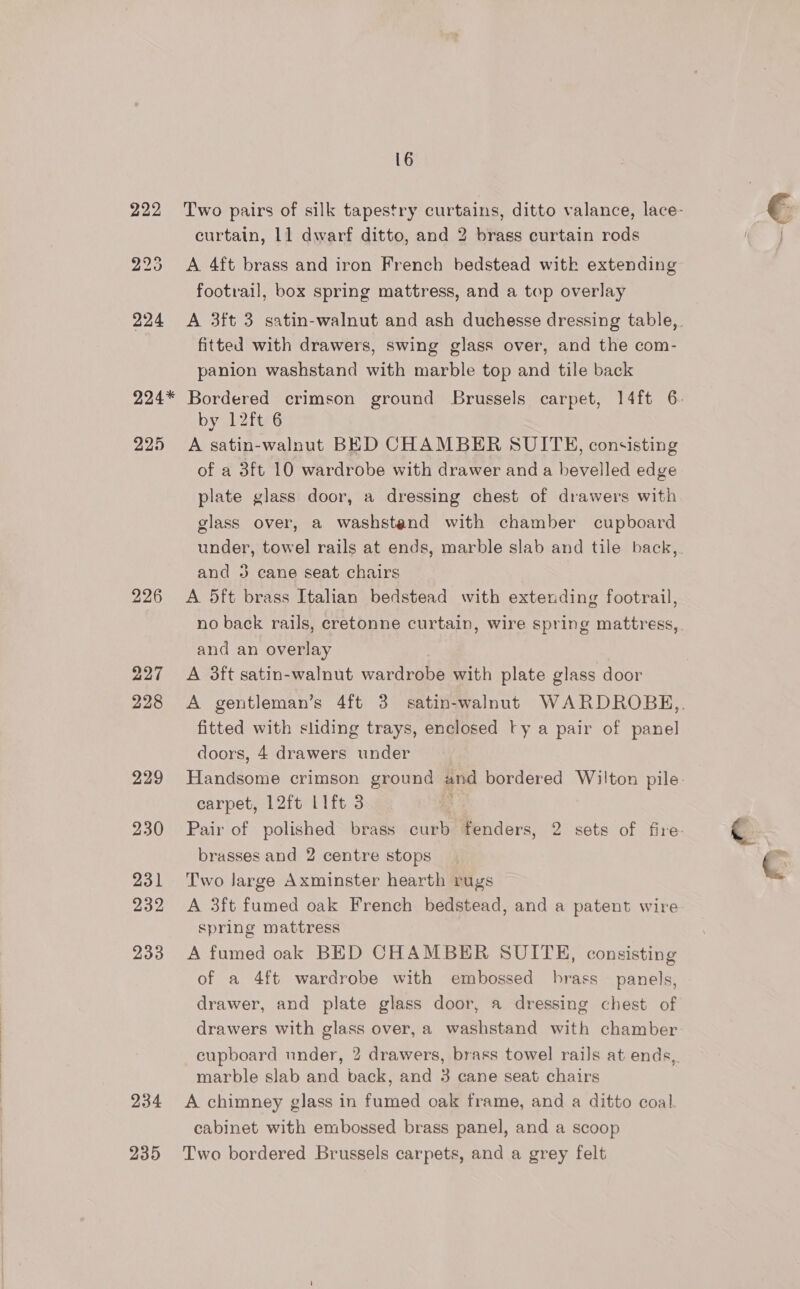 16 222 Two pairs of silk tapestry curtains, ditto valance, lace- curtain, 11 dwarf ditto, and 2 brass curtain rods 223 A 4ft brass and iron French bedstead with extending footrail, box spring mattress, and a top overlay 224 &lt;A 3ft 3 satin-walnut and ash duchesse dressing table, fitted with drawers, swing glass over, and the com- panion washstand with marble top and tile back 224* Bordered crimson ground Brussels carpet, 14ft 6: by 12ft 6 225 A satin-walnut BED CHAMBER SUITE, consisting of a 3ft 10 wardrobe with drawer and a bevelled edge plate glass door, a dressing chest of drawers with glass over, a washstend with chamber cupboard under, towel rails at ends, marble slab and tile back,. and 3 cane seat chairs 226 A 5ft brass Italian bedstead with extending footrail, no back rails, cretonne curtain, wire spring mattress, and an overlay 227 &lt;A 3ft satin-walnut wardrobe with plate glass door 228 A gentleman’s 4ft 3 satin-walnut WARDROBKH,,. fitted with sliding trays, enclosed ty a pair of panel doors, 4 drawers under 229 Handsome crimson ground and bordered Wilton pile- carpet, 12ft Lift 3 &amp; 230 Pair of polished brass curb fenders, 2 sets of fire brasses and 2 centre stops 231 Two Jarge Axminster hearth rugs 232 A 3ft fumed oak French bedstead, and a patent wire spring mattress 233 &lt;A fumed oak BED CHAMBER SUITE, consisting of a 4ft wardrobe with embossed brass panels, drawer, and plate glass door, a dressing chest of drawers with glass over, a washstand with chamber cupboard under, 2 drawers, brass towel rails at ends, marble slab and back, and 3 cane seat chairs 234 A chimney glass in fumed oak frame, and a ditto coal cabinet with embossed brass panel, and a scoop
