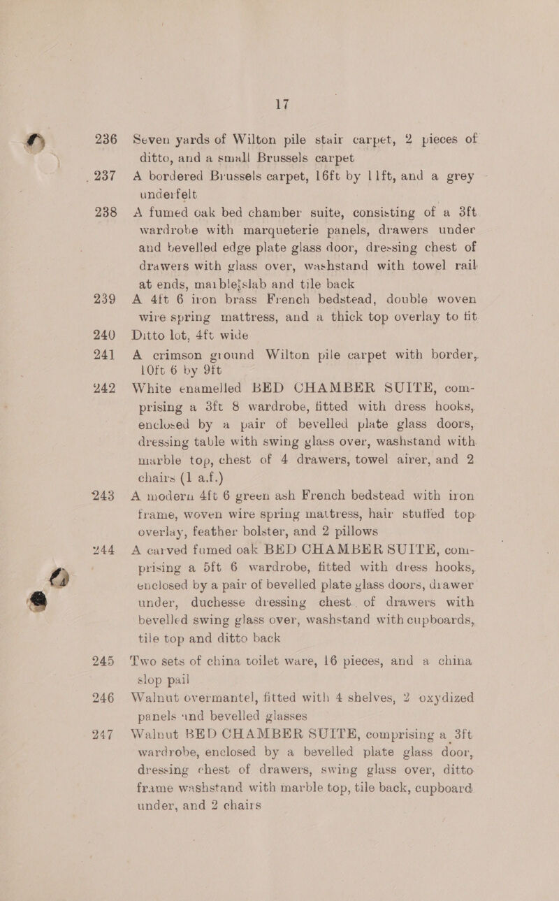 _ 237 238 239 240 241 24.2 243 245 247 17 ditto, and a small Brussels carpet A bordered Brussels carpet, 16ft by L1ft, and a grey underfelt | A fumed oak bed chamber suite, consisting of a 3ft wardrobe with marqueterie panels, drawers under and bevelled edge plate glass door, dressing chest of drawers with glass over, washstand with towel rail at ends, maibleislab and tile back A 4ft 6 iron brass French bedstead, double woven Wire spring mattress, and a thick top overlay to fit Ditto lot, 4ft wide A crimson ground Wilton pile carpet with border, 10ft 6 by 9ft White enamelled BED CHAMBER SUITE, com- prising a 3ft 8 wardrobe, fitted with dress hooks, enclosed by a pair of bevelled plate glass doors, dressing table with swing glass over, washstand with marble top, chest of 4 drawers, towel airer, and 2 chairs (1 a.f.) A modern 4ft 6 green ash French bedstead with iron frame, woven wire spring mattress, hair stutted top: overlay, feather bolster, and 2 pillows A carved fumed oak BED CHAMBER SUITH, com- prising a 5ft 6 wardrobe, fitted with dress hooks, enclosed by a pair of bevelled plate ylass doors, diawer under, duchesse dressing chest. of drawers with bevelled swing glass over, washstand with cupboards, tile top and ditto back Two sets of china toilet ware, 16 pieces, and a china slop pail Walnut overmantel, fitted with 4 shelves, 2 oxydized panels and bevelled glasses Walnut BED CHAMBER SUITE, comprising a 3ft wardrobe, enclosed by a bevelled plate glass door, dressing chest of drawers, swing glass over, ditto frame washstand with marble top, tile back, cupboard under, and 2 chairs