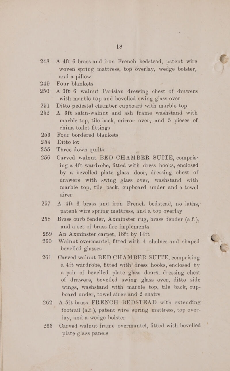 248 249 250 251 252 253 254 259 256 207 259 260 261 18 A 4ft 6 brass and iron French bedstead, patent wire woven spring mattress, top overlay, wedge bolster, and a pillow Four blankets A 3ft 6 walnut Parisian dressing chest of drawers with marble top and bevelled swing glass over Ditto pedestal chamber cupboard with marble top A 3ft satin-walnut and ash frame washstand with marble top, tile back, mirror over, and 5 pieces of china toilet fittings Four bordered blankets Ditto lot Three down quilts Carved walnut BED CHAMBER SUITE, compris- ing a 4ft wardrobe, fitted with dress hooks, enclosed by a bevelled plate glass door, dressing chest of drawers with swing glass over, washstand with marble top, tile back, cupboard under and a towel airer | A 4ft 6 brass and iron French bedstead, no laths,- patent wire spring mattress, and a top overlay Brass curb fender, Axminster rug, brass fender (a.f.), and a set of brass fire implements An Axminster carpet, 18ft by 14ft Walnut overmantel, fitted with 4 shelves and shaped bevelled glasses Carved walnut BED CHAMBER SUITE, comprising a 4ft wardrobe, fitted with’ dress hooks, enclosed by a pair of bevelled plate glass doors, dressing chest of drawers, bevelled swing glass over, ditto side wings, washstand with marble top, tile back, cup- board under, towel airer and 2 chairs A 5ft brass FRENCH BEDSTEAD with extending footrail (a.f.), patent wire spring mattress, top over- lay, and a wedge bolster Carved walnut frame overmantel, fitted with bevelled plate glass panels