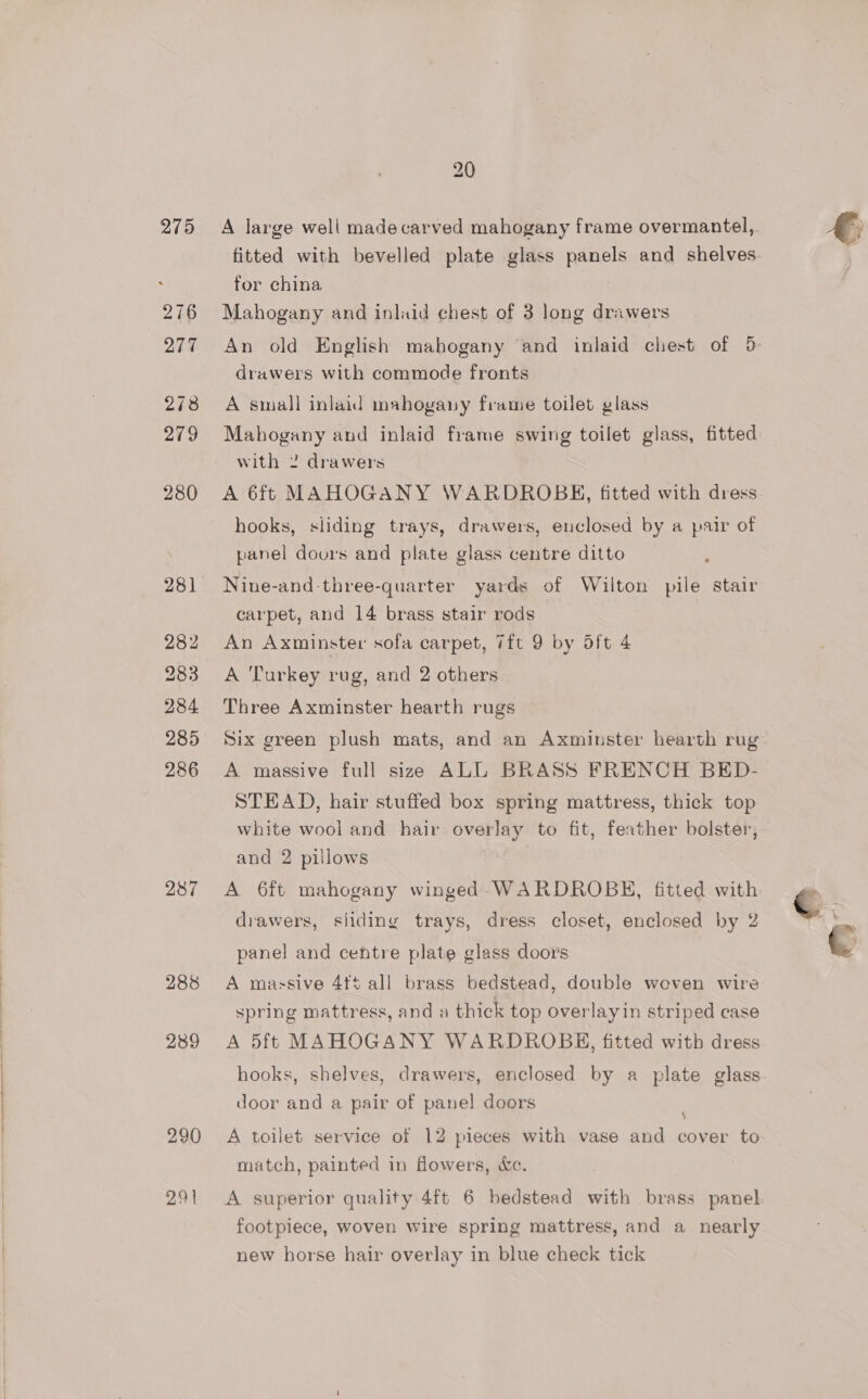 275 282 284 286 287 288 2389 290 291 20 A large well madecarved mahogany frame overmantel,. fitted with bevelled plate glass panels and shelves for china Mahogany and inlaid chest of 3 long drawers An old English mahogany and inlaid chest of 5 drawers with commode fronts A small inlaid mahogany frame toilet glass Mahogany and inlaid frame swing toilet glass, fitted with 2 drawers A 6ft MAHOGANY WARDROBKH, fitted with dress hooks, sliding trays, drawers, enclosed by a pair of panel dovurs and plate glass centre ditto : Nine-and three-quarter yards of Wilton pile stair carpet, and 14 brass stair rods An Axminster sofa carpet, 7ft 9 by oft 4 A Turkey rug, and 2 others Three Axminster hearth rugs Six green plush mats, and an Axminster hearth rug A massive full size ALL BRASS FRENCH BED- STEAD, hair stuffed box spring mattress, thick top white wool and hair overlay to fit, feather bolster, and 2 pillows A 6ft mahogany winged WARDROBH, fitted with drawers, siiding trays, dress closet, enclosed by 2 panel and centre plate glass doors A massive 4f5 all brass bedstead, double woven wire spring mattress, and a thick top overlayin striped case A 5ft MAHOGANY WARDROBKG, fitted with dress hooks, shelves, drawers, enclosed by a plate glass door and a pair of panel doors A toilet service of 12 pieces with vase and cover to match, painted in flowers, &amp;c. A superior quality 4ft 6 bedstead with brass panel footpiece, woven wire spring mattress, and a nearly new horse hair overlay in blue check tick