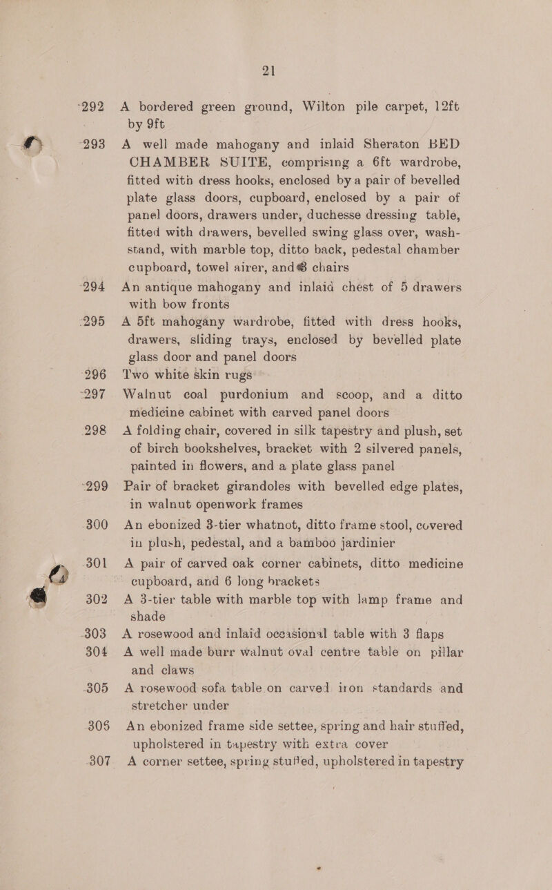 292 293 “294 7295 296 297 298 “299 800 301 303 304 305 305 B07 21 A bordered green ground, Wilton pile carpet, 12ft by 9ft A well made mahogany and inlaid Sheraton BED CHAMBER SUITE, comprising a 6ft wardrobe, fitted witb dress hooks, enclosed by a pair of bevelled plate glass doors, cupboard, enclosed by a pair of panel doors, drawers under, duchesse dressing table, fitted with drawers, bevelled swing glass over, wash- stand, with marble top, ditto back, pedestal chamber cupboard, towel airer, and® chairs An antique mahogany and inlaid chest of 5 drawers with bow fronts A 5ft mahogany wardrobe, fitted with dress hooks, drawers, sliding trays, enclosed by bevelled plate glass door and panel doors Two white skin rugs Walnut coal purdonium and scoop, and a ditto medicine cabinet with carved panel doors A folding chair, covered in silk tapestry and plush, set of birch bookshelves, bracket with 2 silvered panels, painted in flowers, and a plate glass panel Pair of bracket girandoles with bevelled edge plates, in walnut openwork frames An ebonized 3-tier whatnot, ditto frame stool, covered in plush, pedestal, and a bamboo jardinier A pair of carved oak corner cabinets, ditto medicine cupboard, and 6 long brackets A 3-tier table with marble top with lamp frame and shade A rosewood and inlaid oceasional table with 3 flaps A well made burr walnut oval centre table on pilar and claws A rosewood sofa table.on carved iron ntabdneds and stretcher under An ebonized frame side settee, spring and hair stuffed, upholstered in tapestry with extra cover A corner settee, spring stuffed, upholstered in tapestry _