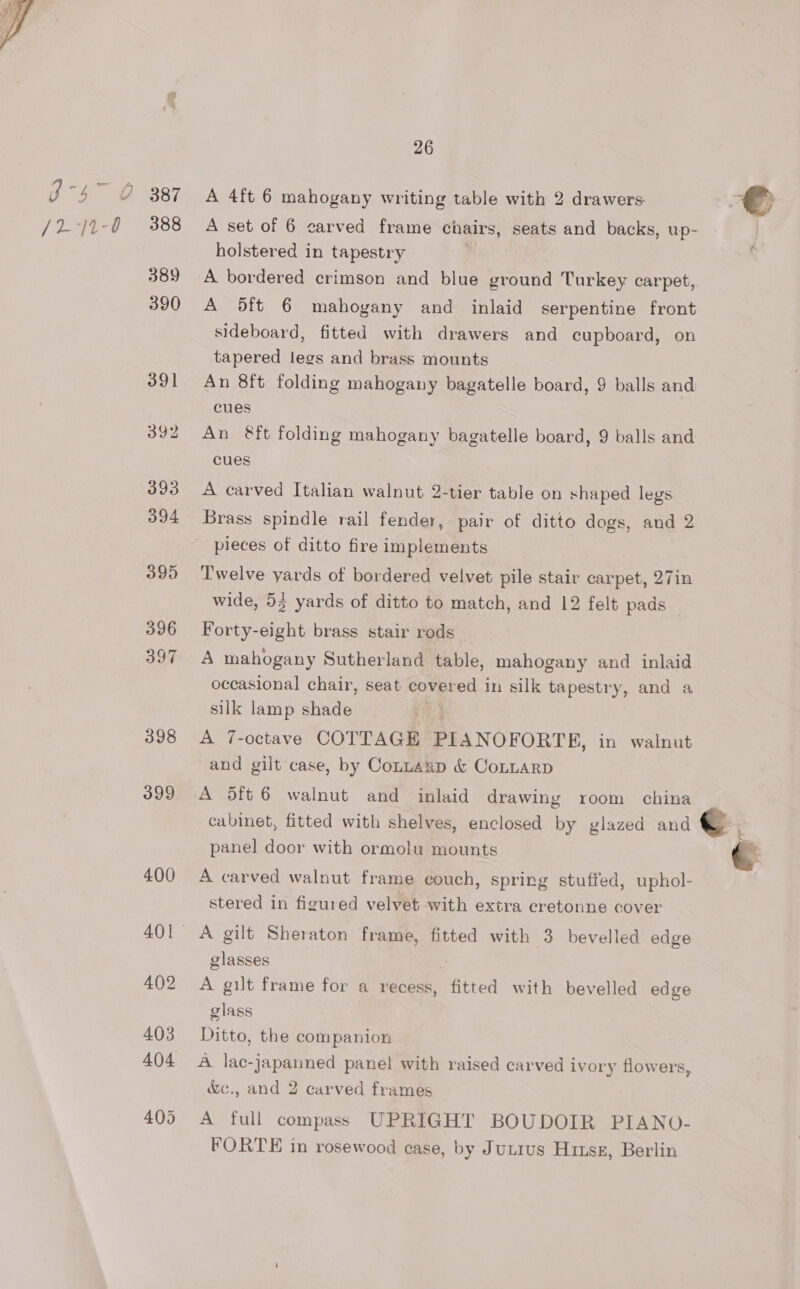 389 390 393 394 395 396 397 398 399 400 26 A 4ft 6 mahogany writing table with 2 drawers: A set of 6 carved frame chairs, seats and backs, up- holstered in tapestry A bordered crimson and blue ground Turkey carpet,. A 5ft 6 mahogany and inlaid serpentine front sideboard, fitted with drawers and cupboard, on tapered legs and brass mounts An 8ft folding mahogany bagatelle board, 9 balls and cues An &amp;ft folding mahogany bagatelle board, 9 balls and cues A carved Italian walnut 2-tier table on shaped legs Brass spindle rail fender, pair of ditto dogs, and 2 Twelve yards of bordered velvet pile stair carpet, 27in wide, 53 yards of ditto to match, and 12 felt pads Forty-eight brass stair rods A mahogany Sutherland table, mahogany and inlaid occasional chair, seat covered in silk tapestry, and a silk lamp siete) . A 7-octave COTTAGE PIANOFORTE, in walnut and gilt case, by Connaxp &amp; CoLLARD A 5ft 6 walnut and inlaid drawing room china cabinet, fitted with shelves, enclosed by glazed and { panel door with ormolu mounts A carved walnut frame couch, spring stuffed, uphol- stered in figured velvet with extra cretonne cover A gilt Sheraton frame, fitted with 3 bevelled edge glasses A gilt frame for a recess, fitted with bevelled edge glass Ditto, the companion A lac-japanned panel with raised carved ivory flowers &amp;c., and 2 carved frames A full compass UPRIGHT BOUDOIR PIANO- FORTE in rosewood case, by Jutius Hitsz, Berlin
