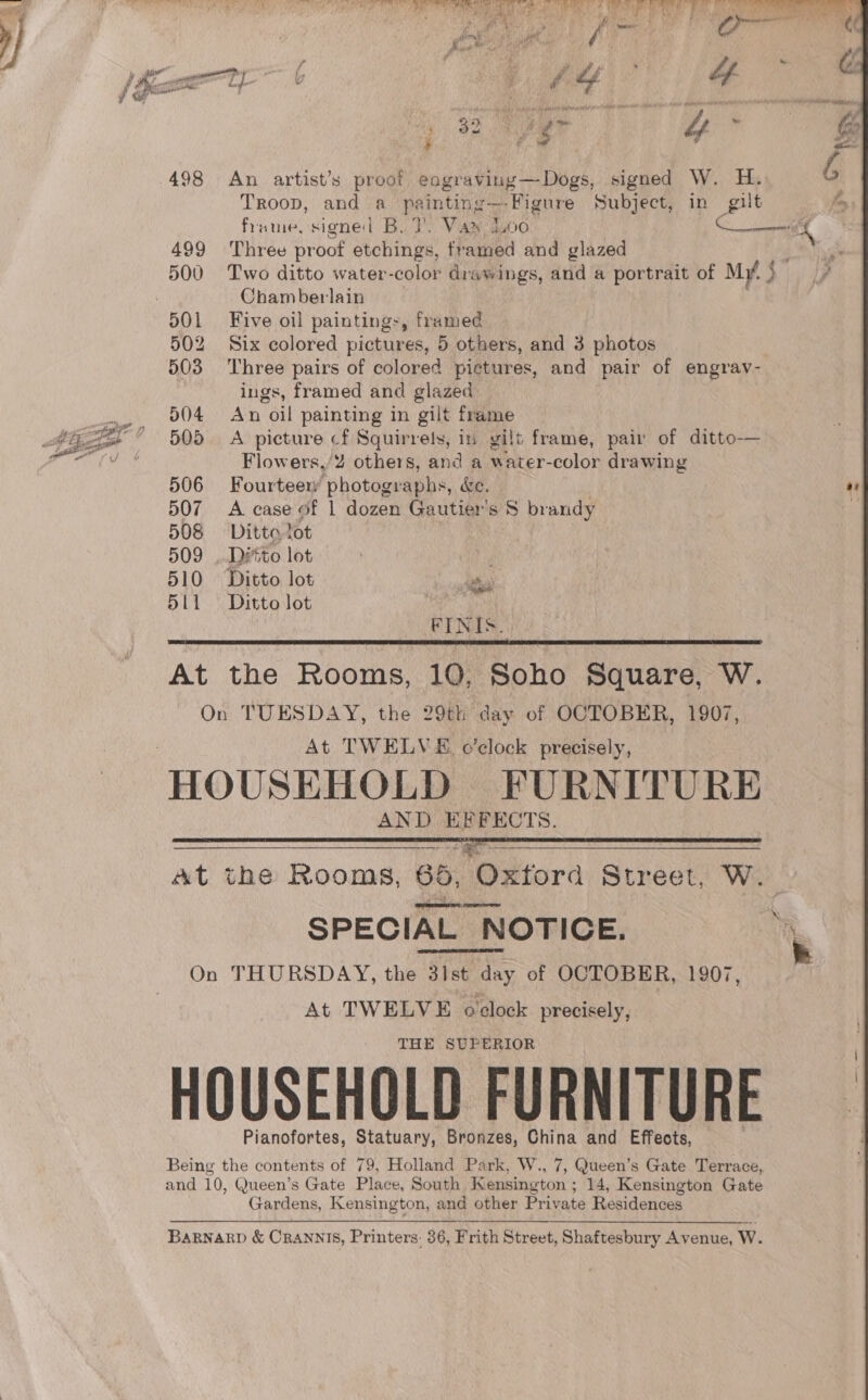seins Eee i Na) ch, inthe HTP me COE a et ore fw Past By ies Pe . oo » # 2 Poa Ae Pons bis) re se Te, fa ; » ar ’ Yi ‘ rem &gt; en “ i ot aps pry , pest - * - « | I os 2 ge Ty ra aire : # a &amp; + 498 An artist’s proof eagraving—Dogs, signed W. H. Troop, and a painting — Figure Subject, in gilt 499 ‘Three pr oof etchings, framed and glazed 500 Two ditto water-color drawings, and a portrait of My. + Chamberlain 501 Five oil paintings, framed 502 Six colored pictures, 5 others, and 3 photos 503 Three pairs of colored pictures, and pair of engrav- ings, framed and glazed 504 An oil painting in gilt frame 505. A picture cf Squirrels, in gilt frame, pair of ditto— Flowers,/2 others, and a water-color drawing 506 Fourteew photographs, &amp;e. 507 A case of 1 dozen Gautier’s 8 brandy 508 Ditto tot , 509 ..Déto lot , 510 Ditto lot sy 511 = Ditto Jot | FINIS. At the Rooms, 10, Soho Square, W. On TUESDAY, the 29th day of OCTOBER, 1907, At TWELVE o'clock precisely, HOUSEHOLD FURNITURE AND PUMEMOTS, at the Rooms, 65, Oxtora Street, W. acdiosunlidiid, lieeiatiocenan SPECIAL NOTICE. On THURSDAY, the 31st day of OCTOBER, 1907, At TWELVE oclock precisely, THE SUPERIOR HOUSEHOLD FURNITURE Pianofortes, Statuary, Bronzes, China and Effects, Being the contents of 79, Holland Park, W., 7, Queen’s Gate Terrace, and 10, Queen’s Gate Place, South Kensington ; 14, Kensington Gate Gardens, Kensington, and other Private Residences     BARNARD &amp; CRANNIS, Printers: 36, Frith Street, Shaftesbury Avenue, w. a