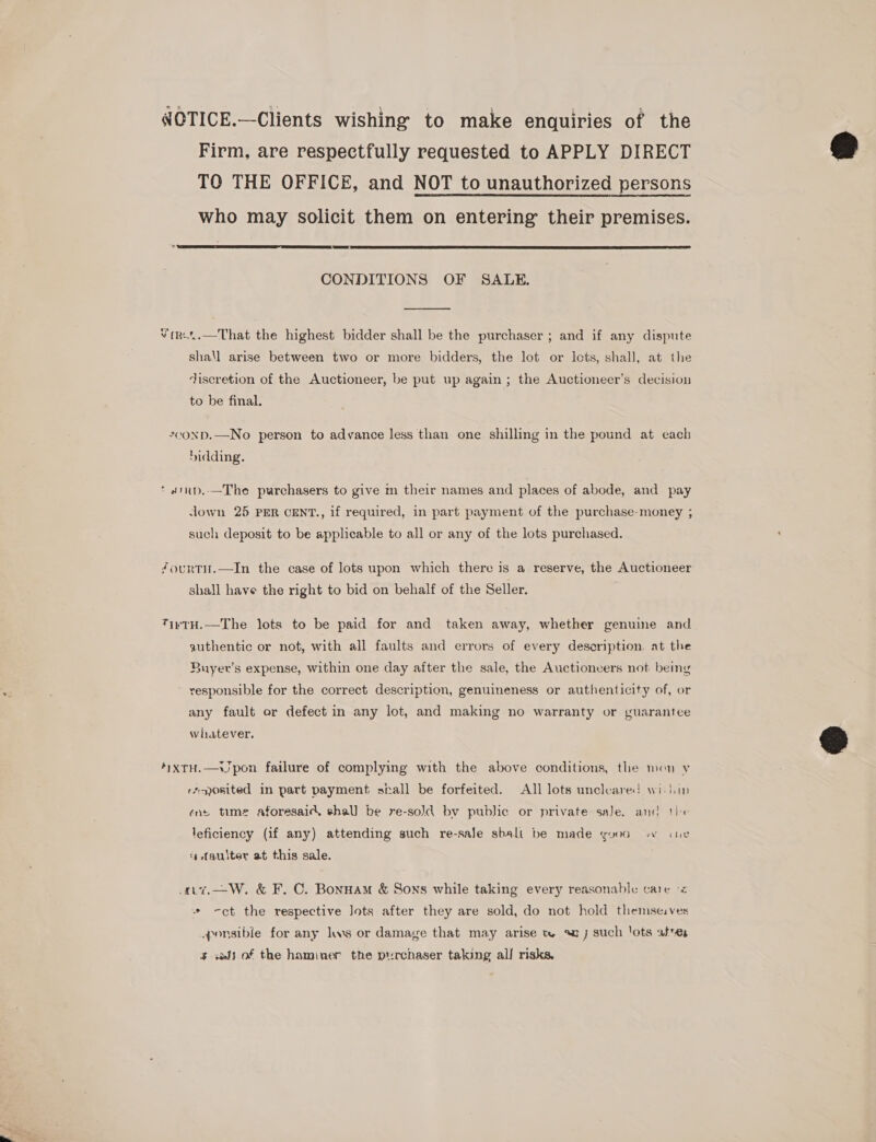 OTICE.—Clients wishing to make enquiries of the Firm, are respectfully requested to APPLY DIRECT TO THE OFFICE, and NOT to unauthorized persons who may solicit them on entering’ their premises.  CONDITIONS OF SALE.  Virt..—That the highest bidder shall be the purchaser ; and if any dispute shall arise between two or more bidders, the lot or lots, shall, at the discretion of the Auctioneer, be put up again ; the Auctioneer’s decision to be final. 2¢OND.—No person to advance less than one shilling in the pound at each bidding. * #tnp.—The purchasers to give m their names and places of abode, and pay Jown 25 PER CENT., if required, in part payment of the purchase-money ; such deposit to be applicable to all or any of the lots purchased. fourti.—In the case of lots upon which there is a reserve, the Auctioneer shall have the right to bid on behalf of the Seller. TivtH.—The lots to be paid for and taken away, whether genuine and authentic or not, with all faults and errors of every description. at the Buyer's expense, within one day after the sale, the Auctioneers not being responsible for the correct description, genuineness or authenticity of, or any fault or defect in any lot, and making no warranty or guarantee whatever. 4yxrH.—VJpon failure of complying with the above conditions, the mon v r“osited in part payment siall be forfeited. All lots uncleared wis iin ens time aforesaid, shall be re-sold by public or private saJe. and tix leficiency (if any) attending such re-sale sbalt be made good wo ine ‘¢ faulter at this sale. ..%,—W, &amp; F. C. Bonnam &amp; Sons while taking every reasonable care &lt; + ct the respective Jots after they are sold, do not hold themse:ves _ponsible for any lws or damage that may arise tw aj such ‘ots ate $ «els of the hominer the purchaser taking all risks.