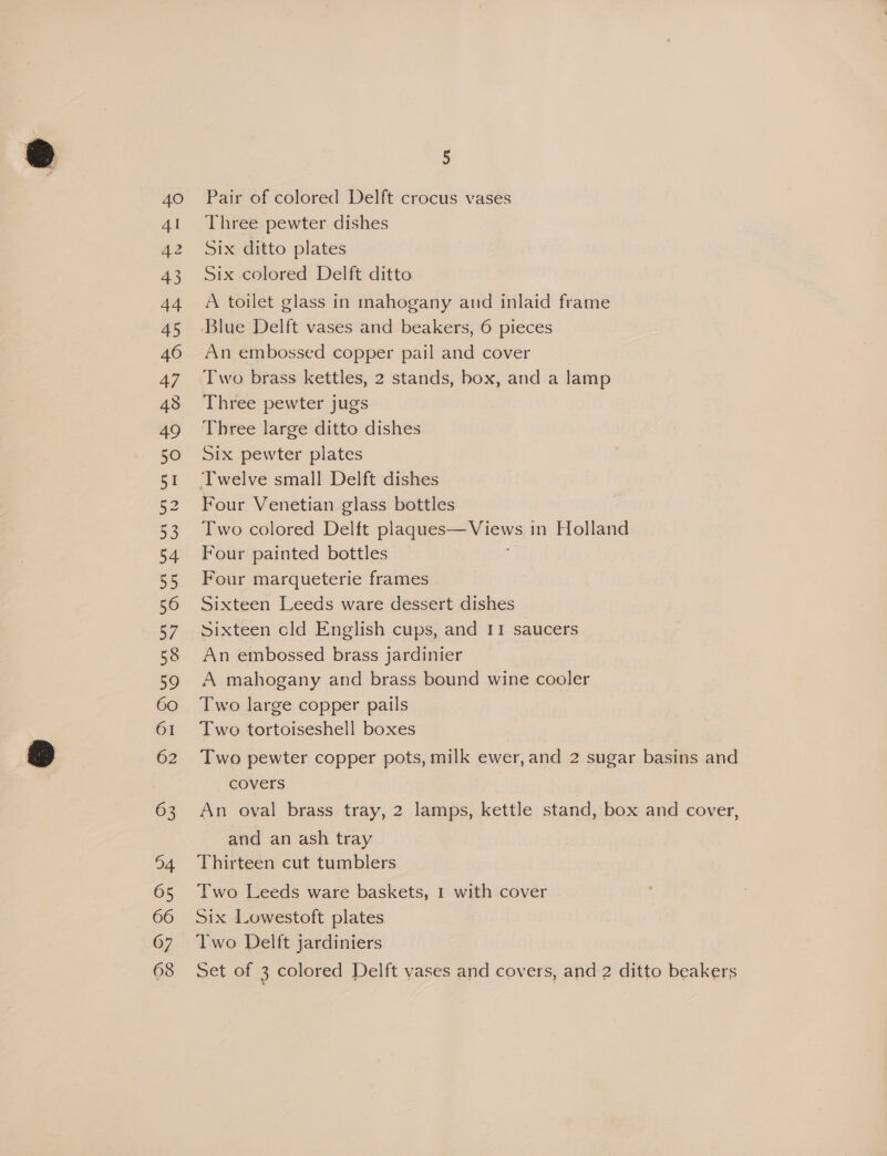 4O Al A2 43 44 45 46 47 43 49 50 51 53 54 55 56 57 59 60 61 62 63 94 65 66 67 5 Pair of colored Delft crocus vases Three pewter dishes Six ditto plates Six colored Delft ditto A toilet glass in mahogany and inlaid frame An embossed copper pail and cover Two brass kettles, 2 stands, box, and a lamp Three pewter jugs Three large ditto dishes Six pewter plates Four Venetian glass bottles Two colored Delft ee in Holland Four painted bottles Four marqueterie frames Sixteen Leeds ware dessert dishes Sixteen cld English cups, and II saucers An embossed brass jardinier A mahogany and brass bound wine cooler Two large copper pails Two tortoiseshell boxes Two pewter copper pots, milk ewer,and 2 sugar basins and covers An oval brass tray, 2 lamps, kettle stand, box and cover, and an ash tray Thirteen cut tumblers Two Leeds ware baskets, 1 with cover Six Lowestoft plates Two Delft jardiniers