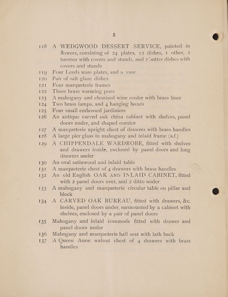 118 119 inane PA [22 Nae 124 125 126 127 128 129 130 131 I22 133 134 135 136 137 8 A WEDGWOOD DESSERT SERVICE, painted in flowers, consisting of 24 plates, 12 dishes, 1 other, 2 tureens with covers and stands, and 2 Dutter dishes with covers and stands Four Leeds ware plates, and a vase Pair of salt glaze dishes Four marqueterie frames Three brass warming pons A mahogany and ebonized wine cooler with brass liner Two brass lamps, and 4 hanging boxes Tour small embossed jardiniers An antique carved oak china cabinet with shelves, panel doors under, and shaped cornice A marqueterie upright chest of drawers with brass handles A large pier glass in mahogany and inlaid frame (a.f.) A CHIPPENDALE. WARDROBE, fitted with shelves and drawers inside, enclosed by panel doors and long drawers under An oval satinwood and inlaid table A marqueterie chest of 4 drawers with brass handles An old English OAK AND INLAID CABINET, fitted with 2 panel doors over, and 2 ditto under A mahogany and marqueterie circular table on pillar and block A CARVED OAK BUREAU, fitted with drawers, &amp;c. inside, panel doors under, surmounted by a cabinet with shelves, enclosed by a pair of panel doors Mahogany and inlaid commode fitted with drawer and panel doors under Mahogany and marqueterie hall seat with lath back A Queen Anne walnut chest of 4 drawers with brass handles |