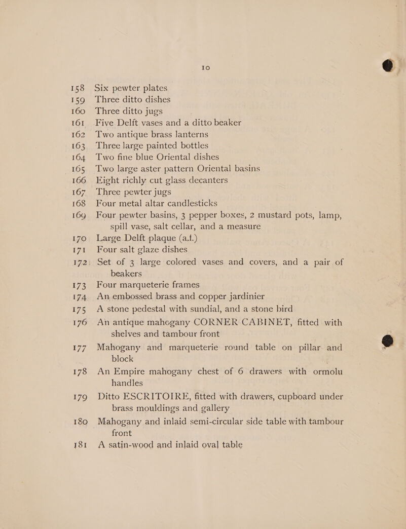 158 159 160 161 162 163 164 105 166 167 168 16g 170 171 173 174 175 176 179 180 181 Io Six pewter plates Three ditto dishes Three ditto jugs | Five Delft vases and a ditto beaker Two antique brass lanterns Three large painted bottles Two fine blue Oriental dishes Two large aster pattern Oriental basins Eight richly cut glass decanters Three pewter jugs | Four metal altar candlesticks Four pewter basins, 3 pepper boxes, 2 mustard pots, lamp, spill vase, salt cellar, and a measure Large Delft plaque (a.f.) Four salt glaze dishes Set of 3 large colored vases and covers, and a pair of beakers Four marqueterie frames An. embossed brass and copper jardinier A stone pedestal with sundial, and a stone bird An antique mahogany CORNER CABINET, fitted with shelves and tambour front Mahogany and marqueterie round table on pillar and block ; An Empire mahogany chest of 6 drawers with ormolu handles Ditto ESCRITOIRE, fitted with drawers, cupboard under brass mouldings and gallery Mahogany and inlaid semi-circular side table with tambour front A satin-wood and inlaid oval table