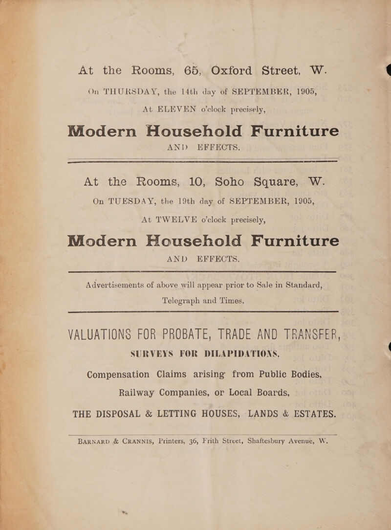 At the Rooms, 65, Oxford Street, W. On THURSDAY, the 14th day of SEPTEMBER, 1905, At ELEVEN o'clock precisely, WMiodern Household Furniture ANW EFFECTS:  TTS  At the Rooms, 10, Soho Square, W. On TUESDAY, the 19th day of SEPTEMBER, 1905, At TWELVE o'clock precisely, Modern Household Furniture AND EFFECTS. Advertisements of above will appear prior to SaJe in Standard, Telegraph and Times.  VALUATIONS FOR PROBATE, TRADE AND TRANSFER, SURVEYS FOR DILAPIDATIONS, Compensation Claims arising from Public Bodies, Railway Companies, or Local Boards, THE DISPOSAL &amp; LETTING HOUSES, LANDS &amp; ESTATES.  BARNARD &amp; CRANNIS, Printers, 36, Frith Street, Shaftesbury Avenue, W.