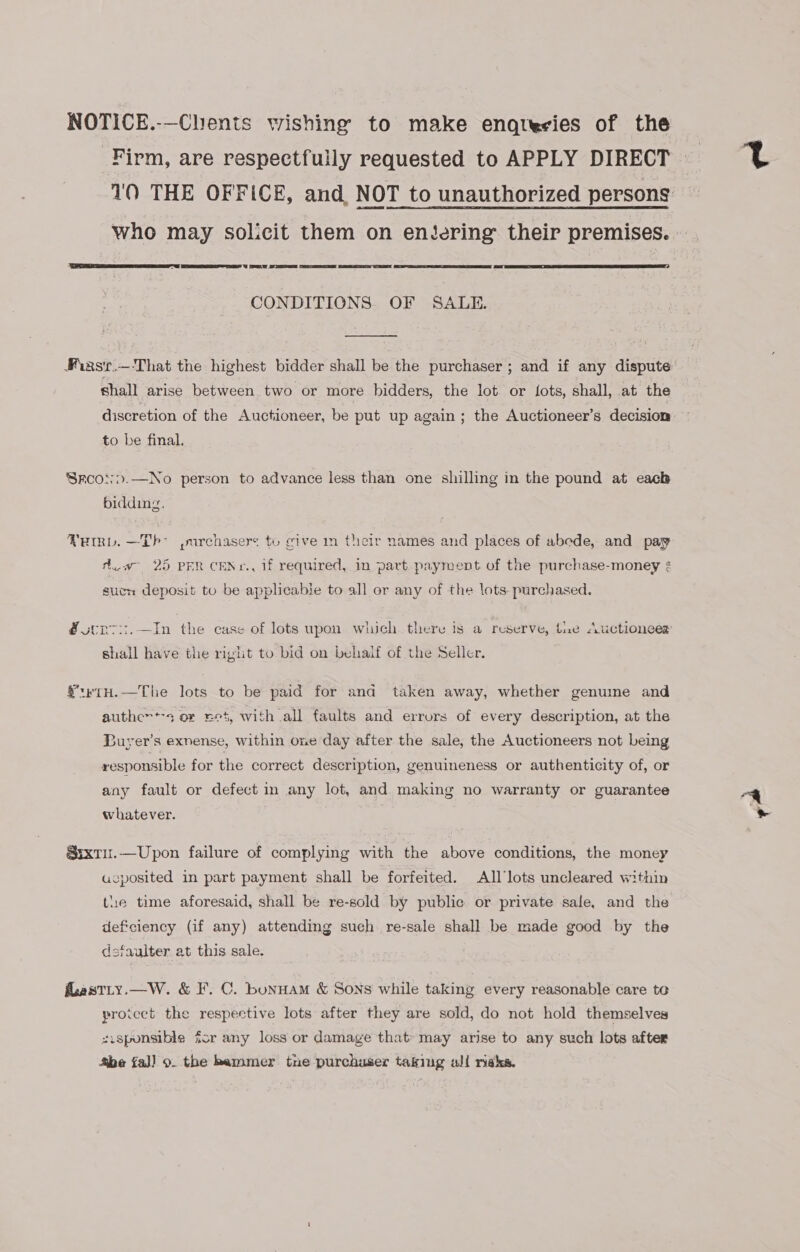 NOTICE.-—Clients wishing to make enqtesies of the Firm, are respectfully requested to APPLY DIRECT 10 THE OFFICE, and NOT to unauthorized persons who may solicit them on entering their premises. |      CONDITIONS OF SALE.  Fiasr.—-That the highest bidder shall be the purchaser ; and if any dispute shall arise between two or more bidders, the lot or {ots, shall, at the discretion of the Auctioneer, be put up again ; the Auctioneer’s decision to be final. Srcoo&gt;.—No person to advance less than one shilling in the pound at each bidding. FRmvL. —Th° ,»urchasers to give m their names and places of abede, and pay dw 25 PER CENr., 1f required, in part payment. of the purchase-money ¢ suen deposit to be applicabie to all or any of the lots purchased. @ sen vi.—In the case of lots upon which there is a reserve, tue Auctioneer shall have the right to bid on behalf of the Seller. €trTH.—The lots to be paid for and taken away, whether genume and authen*-s or eet, with all faults and errors of every description, at the Buyer's exnense, within one day after the sale, the Auctioneers not being responsible for the correct description, genuineness or authenticity of, or any fault or defect in any lot, and making no warranty or guarantee whatever. Sixtu.—Upon failure of complying with the above conditions, the money aucposited in part payment shall be forfeited. All’lots uncleared within the time aforesaid, shall be re-sold by public or private sale, and the deficiency (if any) attending such re-sale shall be made good by the dsfaulter at this sale. flastLy.—W. &amp; F. C. bunHam &amp; Sons while taking every reasonable care to proicct the respective lots after they are sold, do not hold themselves sisponsible for any loss or damage that’ may arise to any such lots after