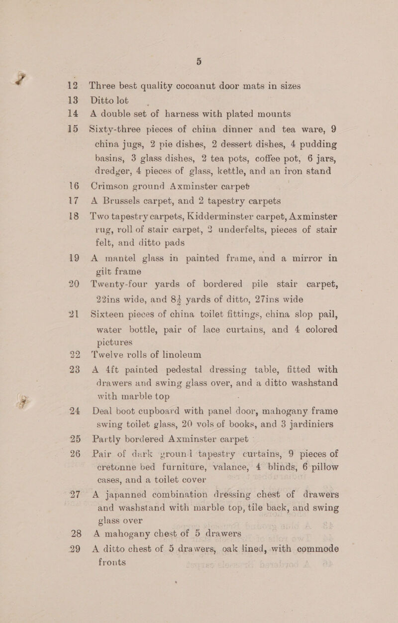 13 14 15 16 17 18 24 25 26 28 29 4) Three best quality cocoanut door mats in sizes Ditto lot , A double set of harness with plated mounts Sixty-three pieces of china dinner and tea ware, 9 china jugs, 2 pie dishes, 2 dessert dishes, 4 pudding basins, 3 glass dishes, 2 tea pots, coffee pot, 6 jars, dredyer, 4 pieces of glass, kettle, and an iron stand Crimson ground Axminster carpet A Brussels carpet, and 2 tapestry carpets Two tapestry carpets, Kidderminster carpet, Axminster rug, roll of stair carpet, 2 underfelts, pieces of stair felt, and ditto pads A mantel glass in painted frame, and a mirror in gilt frame Twenty-four yards of bordered pile stair carpet, 22ins wide, and 83 yards of ditto, 27ins wide Sixteen pieces of china toilet fittings, china slop pail, water bottle, pair of lace curtains, and 4 colored pictures Twelve rolls of lmoleum A 4ft painted pedestal dressing table, fitted with drawers and swing glass over, and a ditto washstand with marble top Deal boot cupboard with panel door, mahogany frame swing toilet glass, 20 vols of books, and 3 jardiniers Partly bordered Axminster carpet - Pair of dark yround tapestry curtains, 9 pieces of cretunne bed furniture, valance, 4 blinds, 6 pillow cases, and a toilet cover A japanned combination dressing chest of drawers and washstand with marble top, tile back, and swing glass over } A mahogany chest of 5 drawers A ditto chest of 5 drawers, oak lined, with commode frouts