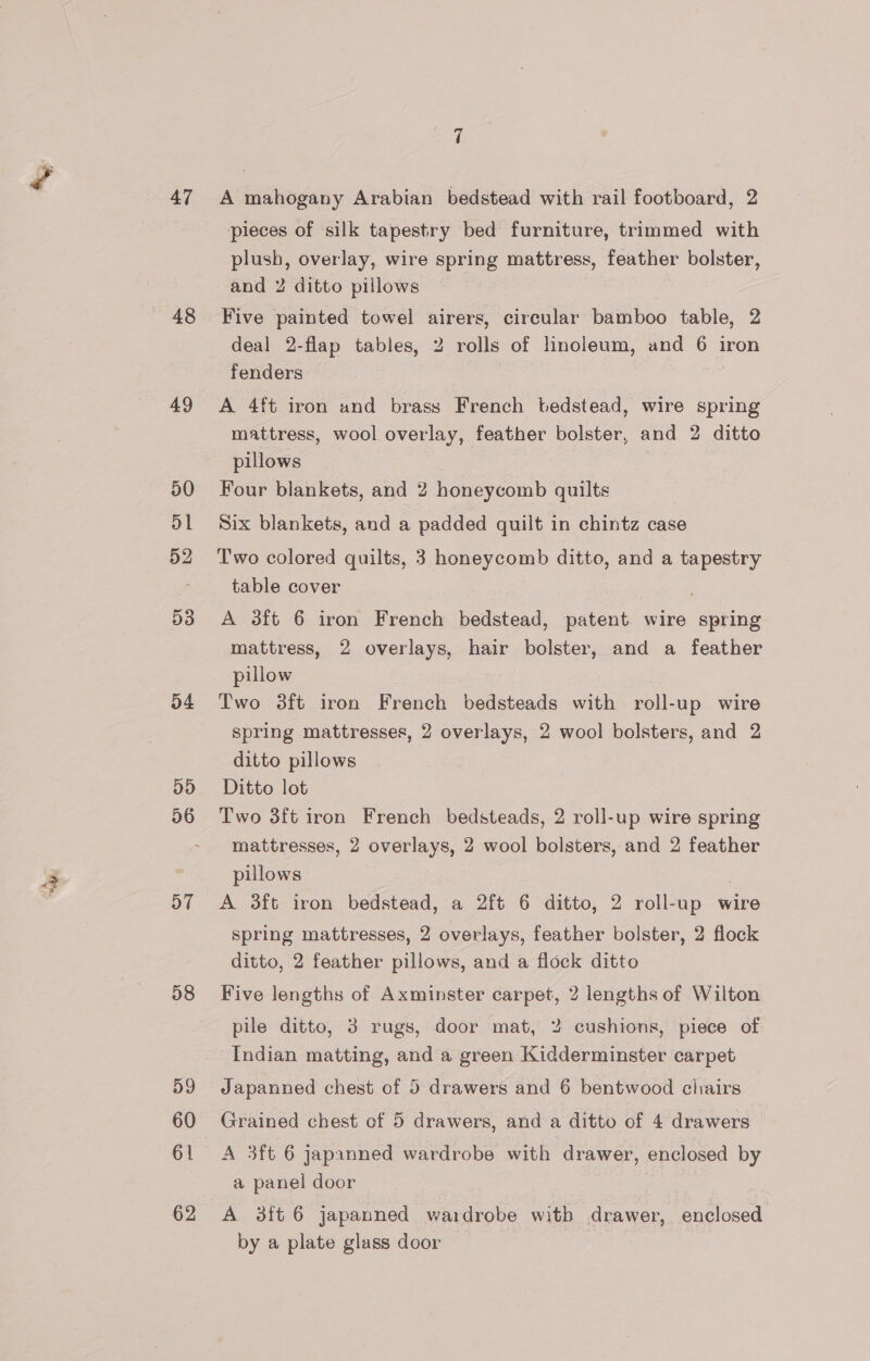 47 48 49 50 D1 52 D3 54 DD 56 D7 58 59 60 61 62 7 A mahogany Arabian bedstead with rail footboard, 2 pieces of silk tapestry bed furniture, trimmed with plush, overlay, wire spring mattress, feather bolster, and 2 ditto pillows Five painted towel airers, circular bamboo table, 2 deal 2-flap tables, 2 rolls of linoleum, and 6 iron fenders | A 4ft iron and brass French bedstead, wire spring mattress, wool overlay, feather bolster, and 2 ditto pillows . Four blankets, and 2 honeycomb quilts Six blankets, and a padded quilt in chintz case Two colored quilts, 3 honeycomb ditto, and a tapestry table cover | ; A 3ft 6 iron French bedstead, patent wire spring mattress, 2 overlays, hair bolster, and a feather pillow Two 38ft iron French bedsteads with roll-up wire spring mattresses, 2 overlays, 2 wool bolsters, and 2 ditto pillows Ditto lot Two 3ft iron French bedsteads, 2 roll-up wire spring mattresses, 2 overlays, 2 wool bolsters, and 2 feather pillows A 3ft iron bedstead, a 2ft 6 ditto, 2 roll-up wire spring mattresses, 2 overlays, feather bolster, 2 flock ditto, 2 feather pillows, and a flock ditto Five lengths of Axminster carpet, 2 lengths of Wilton pile ditto, 3 rugs, door mat, 2% cushions, piece of Indian matting, and a green Kidderminster carpet Japanned chest of 5 drawers and 6 bentwood chiairs Grained chest of 5 drawers, and a ditto of 4 drawers A 3ft 6 japanned wardrobe with drawer, enclosed by a panel door A 3ft 6 japanned wardrobe witb drawer, enclosed by a plate glass door —