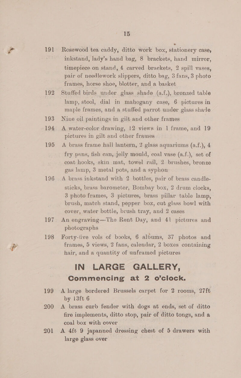 191 192 193 195 199 200 201 15 Rosewood tea caddy, ditto work box, stationery case, inkstand, lady’s hand bag, 8 brackets, hand mirror, timepiece on stand, 4 carved brackets, 2 spill vases, pair of needlework slippers, ditto bag, 3 fans, 3 photo frames, horse shoe, blotter, and a basket maple frames, and a stuffed parrot under glass shade Nine oil paintings in gilt and other frames A water-color drawing, 12 views in 1 frame, and 19 pictures in gilt and other frames. . A brass frame hall lantern, 2 glass aquariums (a.f.), 4 fry pans, fish can, jelly mould, coal vase (a.f.), set of coat hooks, skin mat, towel rail, 2 brushes, bronze gas lamp, 3 metal pots, and.a syphon A brass inkstand with 2 bottles, pair of brass candle- sticks, brass barometer, Bombay box, 2 drum clocks, 3 photo frames, 3 pictures, brass pillar table lamp, brush, match stand, pepper box, cut glass bow] with _ cover, water bottle, brush tray, and 2 cases photographs Forty-five vols of books, 6 albums, 37 photos and frames, 5 views, 2 fans, calendar, 2 boxes containing hair, and a quantity of unframed pictures IN LARGE GALLERY, Commencing at 2 o’clock. by i3ft 6 A brass curb fender with dogs at ends, set of ditto fire implements, ditto stop, pair of ditto tongs, and a coal box with cover large glass over