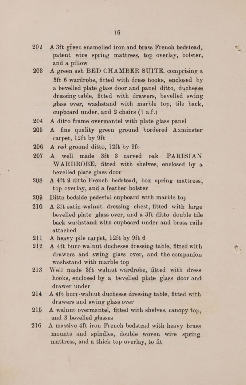 203 204 205 206 207 208 209 210 211 212 213 214 215 216 16 A 3ft green enamelled iron and brass French bedstead, patent wire spring mattress, top overlay, bolster, and a pillow A green ash BED CHAMBER SUITE, comprising a 3ft 6 wardrobe, fitted with dress hooks, enclosed by a bevelled plate glass door and panel ditto, duchesse dressing table, fitted with drawers, bevelled swing glass over, washstand with marble top, tile back, cupboard under, and 2 chairs (1 a.f.) A ditto frame overmantel with plate glass panel A fine quality green ground hordered Axminster carpet, L2ft by 9ft A red ground ditto, 12ft by 9ft A well made 3ft 3 carved oak PARISIAN WARDROBE, fitted with shelves, enclosed by a . bevelled plate glass door A 4ft 9 ditto French bedstead, box spring mattress, top overlay, and a feather bolster Ditto bedside pedestal cupboard with marble top A 3ft satin-walnut dressing chest, fitted with large bevelled plate glass over, and a 3ft ditto double tile back washstand with cupboard under and brass rails attached A heavy pile carpet, 12ft by 9ft 6 A 4ft burr-walnut duchesse dressing table, fitted with drawers and swing glass over, and the companion washstand with marble top Well made 3ft walnut wardrobe, fitted with dress hooks, enclosed by a bevelled plate glass door and drawer under A 4ft burr-walnut duchesse dressing table, fitted with drawers and swing glass over A walnut overmantel, fitted with shelves, canopy top, and 3 bevelled glasses A massive 4ft iron French bedstead with heavy brass. mounts and spindles, double woven wire spring mattress, and a thick top overlay, to fit