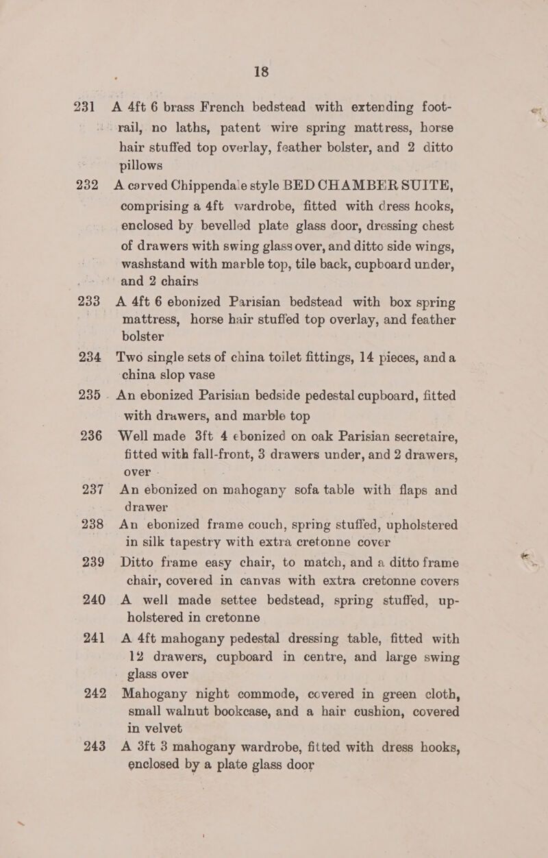 231 232 234 236 937 238 240 241 242 243 18 A 4ft 6 brass French bedstead with extending foot- hair stuffed top overlay, feather bolster, and 2 ditto pillows A carved Chippendale style BED CHAMBERSUITE, comprising a 4ft wardrobe, fitted with dress hooks, enclosed by bevelled plate glass door, dressing chest of drawers with swing glass over, and ditto side wings, washstand with marble top, tile back, cupboard under, A 4ft 6 ebonized Parisian bedstead with box spring mattress, horse hair stuffed top overlay, and feather bolster Two single sets of china toilet fittings, 14 pieces, anda ‘china slop vase An ebonized Parisian bedside pedestal cupboard, fitted with drawers, and marble top Well made 3ft 4 ebonized on oak Parisian secretaire, fitted with fall-front, 3 drawers under, and 2 drawers, over | | An ebonized on mahogany sofa table with flaps and drawer ; An ebonized frame couch, spring stuffed, upholstered in silk tapestry with extra cretonne cover Ditto frame easy chair, to match, and a ditto frame chair, covered in canvas with extra cretonne covers A well made settee bedstead, spring stuffed, up- holstered in cretonne A. 4ft mahogany pedestal dressing table, fitted with 12 drawers, cupboard in centre, and large swing Mahogany night commode, covered in green cloth, small walnut bookcase, and a hair cushion, covered in velvet A 3ft 3 mahogany wardrobe, fitted with dress hooks, enclosed by a plate glass door |